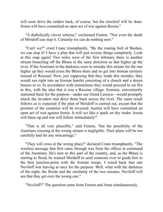 will soon drive the raiders back, of course, but the mischief will be done.
Ironia will have committed an open act of war against Russia."
"A diabolically clever scheme," exclaimed Fenton. "Not even the death
of Miridoff can stop it. Certainly we can do nothing now."
"Can't we?" cried Crane triumphantly. "By the roaring bull of Bashan,
we can stop it! I have a plan that will just reverse things completely. Look
at this map again! Two miles west of the first tributary there is another
stream branching off the Bhura in the same direction as that higher up the
river. If the Austrians in the darkness were to mistake this stream for the one
higher up they would cross the Bhura there and so get into Ironian territory
instead of Russian! Now, just supposing that they made this mistake, they
would run right into an Ironian hamlet consisting of a church and a dozen
houses or so. In accordance with instructions they would proceed to set fire
to this, with the idea that it was a Russian village. Ironians, conveniently
stationed there for the purpose—under our friend Larescu—would promptly
attack the invaders and drive them back across the river. The same result
follows as is expected if the plan of Miridoff is carried out, except that the
position of the countries will be reversed. Austria will have committed an
open act of war against Ironia. It will act like a spark on dry tinder. Ironia
will blaze up and war will follow immediately!"
"That is all very plausible," said Fenton, "but the possibility of the
Austrians crossing at the wrong stream is negligible. Their plans will be too
carefully laid for any miscarriage."
"They will cross at the wrong place!" declared Crane triumphantly. "The
wireless message that first came through was from the officer in command
of the Austrians. He's new to this part of the country, and, as the Bhura is
starting to flood, he wanted Miridoff to send someone over to guide him to
the best junction-point with the Ironian troops. I wired back that one
Neviloff was leaving at once for the purpose. Well, what with the darkness
of the night, the floods and the similarity of the two streams, Neviloff will
see that they get over the wrong one."
"Neviloff?" The question came from Fenton and Anna simultaneously.
 