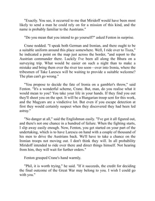 "Exactly. You see, it occurred to me that Miridoff would have been most
likely to send a man he could rely on for a mission of this kind, and the
name is probably familiar to the Austrians."
"Do you mean that you intend to go yourself?" asked Fenton in surprise.
Crane nodded. "I speak both German and Ironian, and there ought to be
a suitable uniform around this place somewhere. Well, I ride over to Tisza,"
he indicated a point on the map just across the border, "and report to the
Austrian commander there. Luckily I've been all along the Bhura on a
surveying trip. What would be easier on such a night than to make a
mistake and bring them over the river too soon—over into Ironia, where the
tribesmen of Take Larescu will be waiting to provide a suitable welcome?
The plan can't go wrong."
"You propose to decide the fate of Ironia on a gambler's throw," said
Fenton. "It's a wonderful scheme, Crane. But, man, do you realise what it
would mean to you? You take your life in your hands. If they find you out
they'll shoot you on the spot. It will be a Hungarian troop sent for this work,
and the Magyars are a vindictive lot. But even if you escape detection at
first they would certainly suspect when they discovered they had been led
astray."
"No danger at all," said the Englishman easily. "I've got it all figured out,
and there's not one chance in a hundred of failure. When the fighting starts,
I slip away easily enough. Now, Fenton, you get started on your part of the
undertaking, which is to have Larescu on hand with a couple of thousand of
his men to drive the Austrians back. We'll have to take a chance on the
Ironian troops not moving out. I don't think they will. In all probability
Miridoff intended to ride over there and direct things himself. Not hearing
from him, they will wait for further orders."
Fenton grasped Crane's hand warmly.
"Phil, it is worth trying," he said. "If it succeeds, the credit for deciding
the final outcome of the Great War may belong to you. I wish I could go
with you."
 