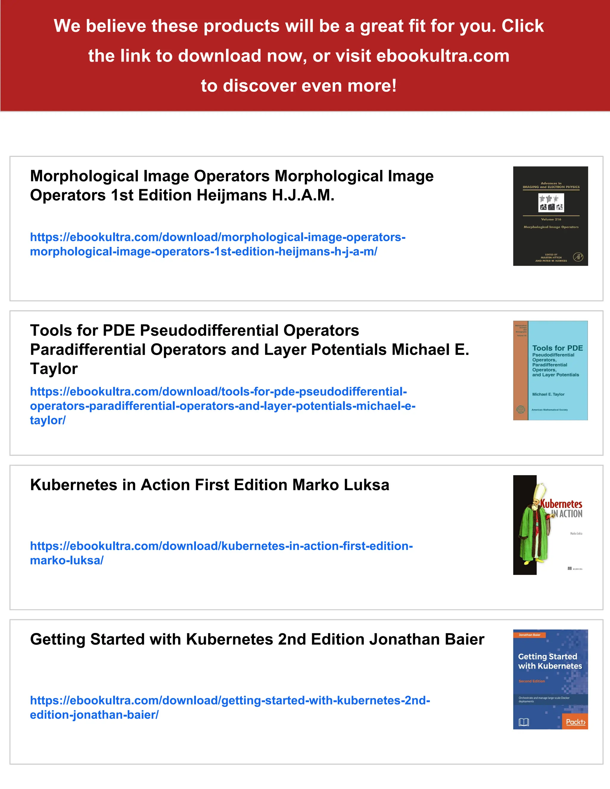 We believe these products will be a great fit for you. Click
the link to download now, or visit ebookultra.com
to discover even more!
Morphological Image Operators Morphological Image
Operators 1st Edition Heijmans H.J.A.M.
https://ebookultra.com/download/morphological-image-operators-
morphological-image-operators-1st-edition-heijmans-h-j-a-m/
Tools for PDE Pseudodifferential Operators
Paradifferential Operators and Layer Potentials Michael E.
Taylor
https://ebookultra.com/download/tools-for-pde-pseudodifferential-
operators-paradifferential-operators-and-layer-potentials-michael-e-
taylor/
Kubernetes in Action First Edition Marko Luksa
https://ebookultra.com/download/kubernetes-in-action-first-edition-
marko-luksa/
Getting Started with Kubernetes 2nd Edition Jonathan Baier
https://ebookultra.com/download/getting-started-with-kubernetes-2nd-
edition-jonathan-baier/
 