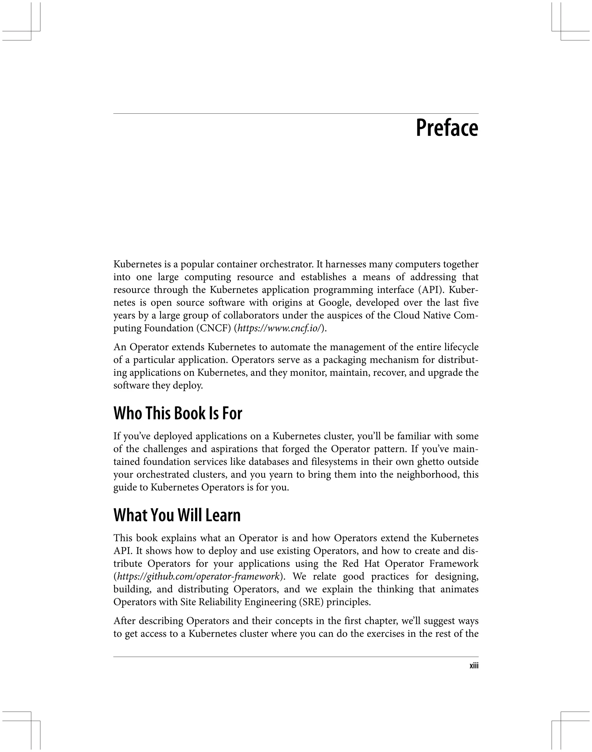 Preface
Kubernetes is a popular container orchestrator. It harnesses many computers together
into one large computing resource and establishes a means of addressing that
resource through the Kubernetes application programming interface (API). Kuber‐
netes is open source software with origins at Google, developed over the last five
years by a large group of collaborators under the auspices of the Cloud Native Com‐
puting Foundation (CNCF) (https://www.cncf.io/).
An Operator extends Kubernetes to automate the management of the entire lifecycle
of a particular application. Operators serve as a packaging mechanism for distribut‐
ing applications on Kubernetes, and they monitor, maintain, recover, and upgrade the
software they deploy.
Who This Book Is For
If you’ve deployed applications on a Kubernetes cluster, you’ll be familiar with some
of the challenges and aspirations that forged the Operator pattern. If you’ve main‐
tained foundation services like databases and filesystems in their own ghetto outside
your orchestrated clusters, and you yearn to bring them into the neighborhood, this
guide to Kubernetes Operators is for you.
What You Will Learn
This book explains what an Operator is and how Operators extend the Kubernetes
API. It shows how to deploy and use existing Operators, and how to create and dis‐
tribute Operators for your applications using the Red Hat Operator Framework
(https://github.com/operator-framework). We relate good practices for designing,
building, and distributing Operators, and we explain the thinking that animates
Operators with Site Reliability Engineering (SRE) principles.
After describing Operators and their concepts in the first chapter, we’ll suggest ways
to get access to a Kubernetes cluster where you can do the exercises in the rest of the
xiii
 