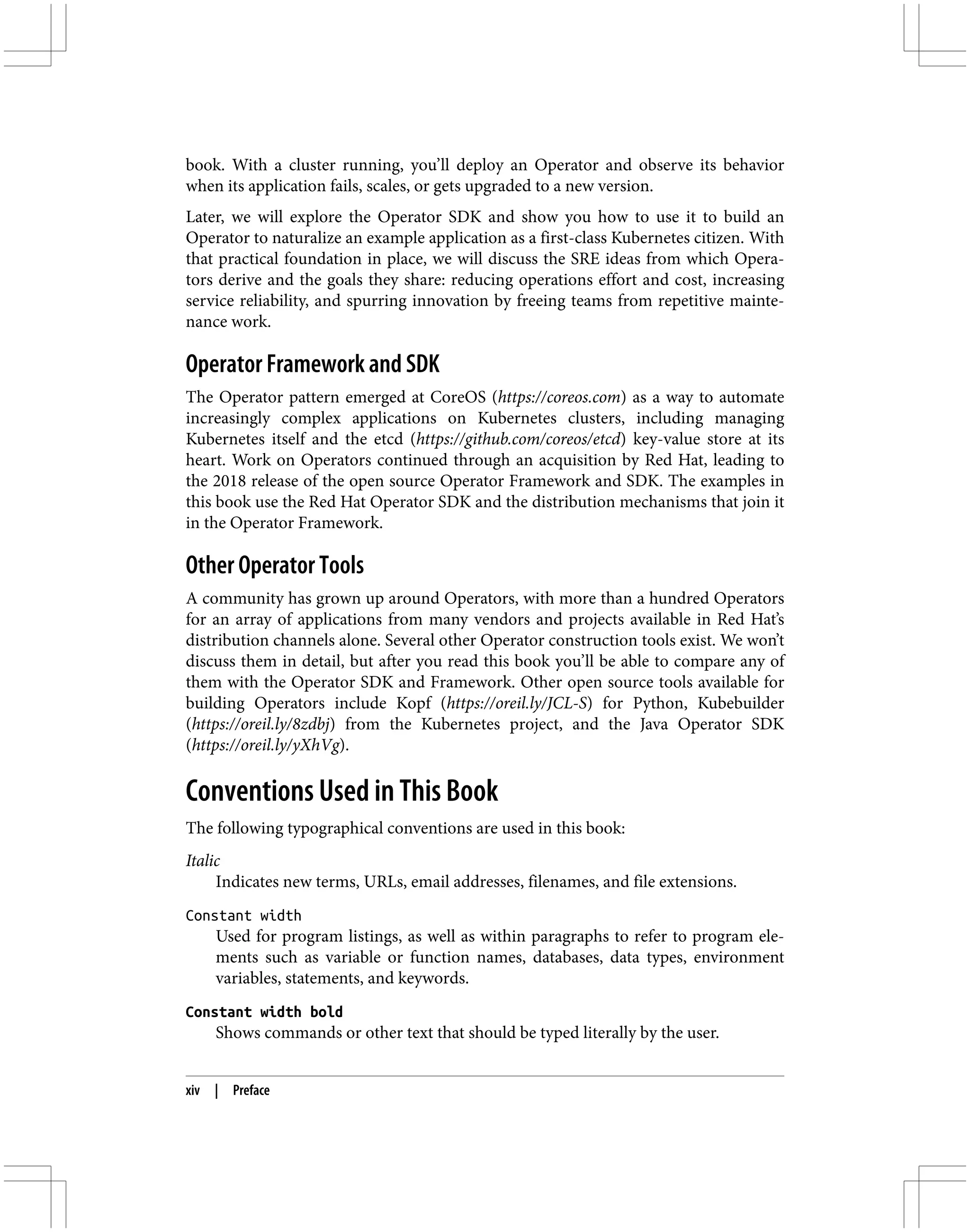 book. With a cluster running, you’ll deploy an Operator and observe its behavior
when its application fails, scales, or gets upgraded to a new version.
Later, we will explore the Operator SDK and show you how to use it to build an
Operator to naturalize an example application as a first-class Kubernetes citizen. With
that practical foundation in place, we will discuss the SRE ideas from which Opera‐
tors derive and the goals they share: reducing operations effort and cost, increasing
service reliability, and spurring innovation by freeing teams from repetitive mainte‐
nance work.
Operator Framework and SDK
The Operator pattern emerged at CoreOS (https://coreos.com) as a way to automate
increasingly complex applications on Kubernetes clusters, including managing
Kubernetes itself and the etcd (https://github.com/coreos/etcd) key-value store at its
heart. Work on Operators continued through an acquisition by Red Hat, leading to
the 2018 release of the open source Operator Framework and SDK. The examples in
this book use the Red Hat Operator SDK and the distribution mechanisms that join it
in the Operator Framework.
Other Operator Tools
A community has grown up around Operators, with more than a hundred Operators
for an array of applications from many vendors and projects available in Red Hat’s
distribution channels alone. Several other Operator construction tools exist. We won’t
discuss them in detail, but after you read this book you’ll be able to compare any of
them with the Operator SDK and Framework. Other open source tools available for
building Operators include Kopf (https://oreil.ly/JCL-S) for Python, Kubebuilder
(https://oreil.ly/8zdbj) from the Kubernetes project, and the Java Operator SDK
(https://oreil.ly/yXhVg).
Conventions Used in This Book
The following typographical conventions are used in this book:
Italic
Indicates new terms, URLs, email addresses, filenames, and file extensions.
Constant width
Used for program listings, as well as within paragraphs to refer to program ele‐
ments such as variable or function names, databases, data types, environment
variables, statements, and keywords.
Constant width bold
Shows commands or other text that should be typed literally by the user.
xiv | Preface
 