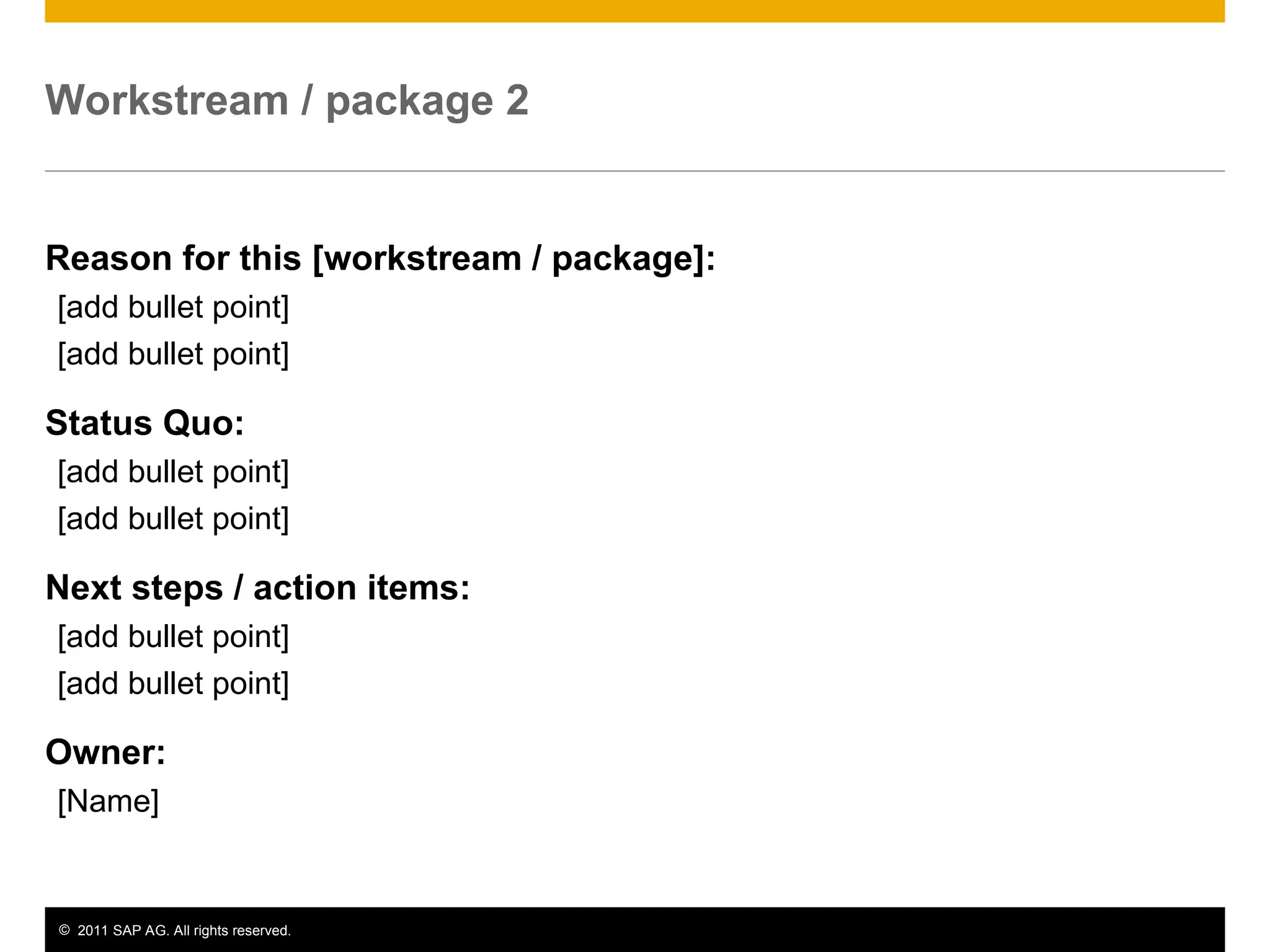 © 2011 SAP AG. All rights reserved. 10
Workstream / package 2
Reason for this [workstream / package]:
[add bullet point]
[add bullet point]
Status Quo:
[add bullet point]
[add bullet point]
Next steps / action items:
[add bullet point]
[add bullet point]
Owner:
[Name]
 