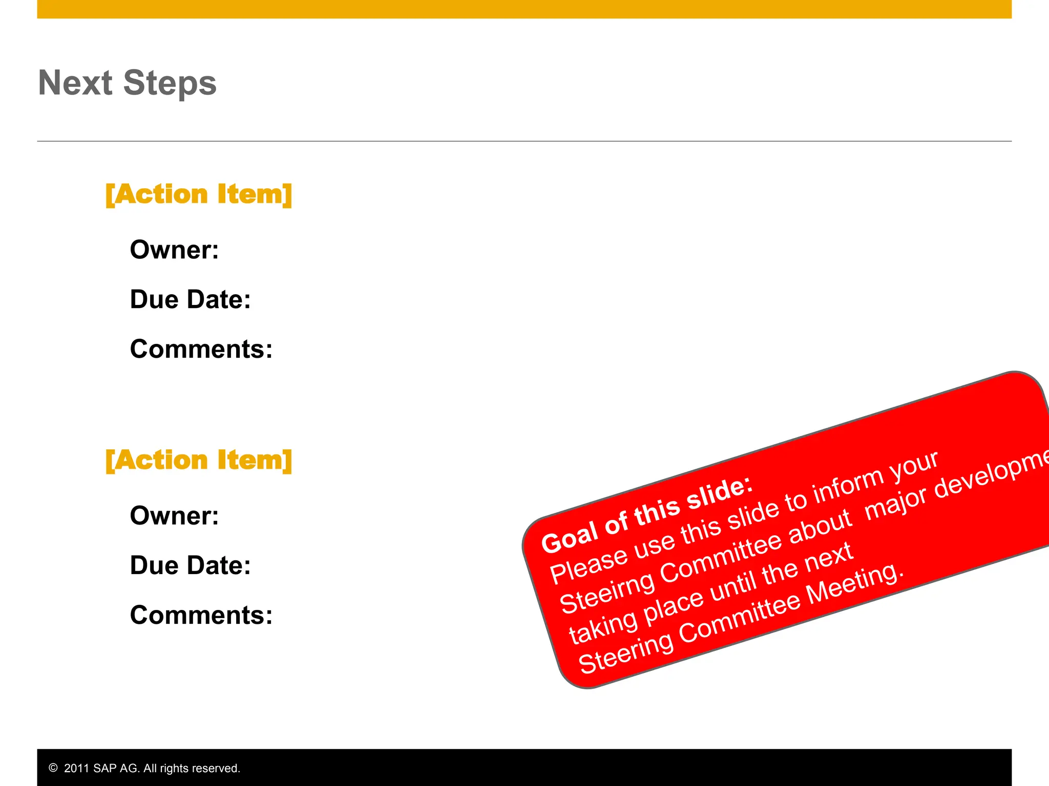 © 2011 SAP AG. All rights reserved. 14
Next Steps
Owner:
Due Date:
Comments:
[Action Item]
Owner:
Due Date:
Comments:
[Action Item]
Goal of this slide:
Please use this slide to inform your
Steeirng Committee about major developme
taking place until the next
Steering Committee Meeting.
 