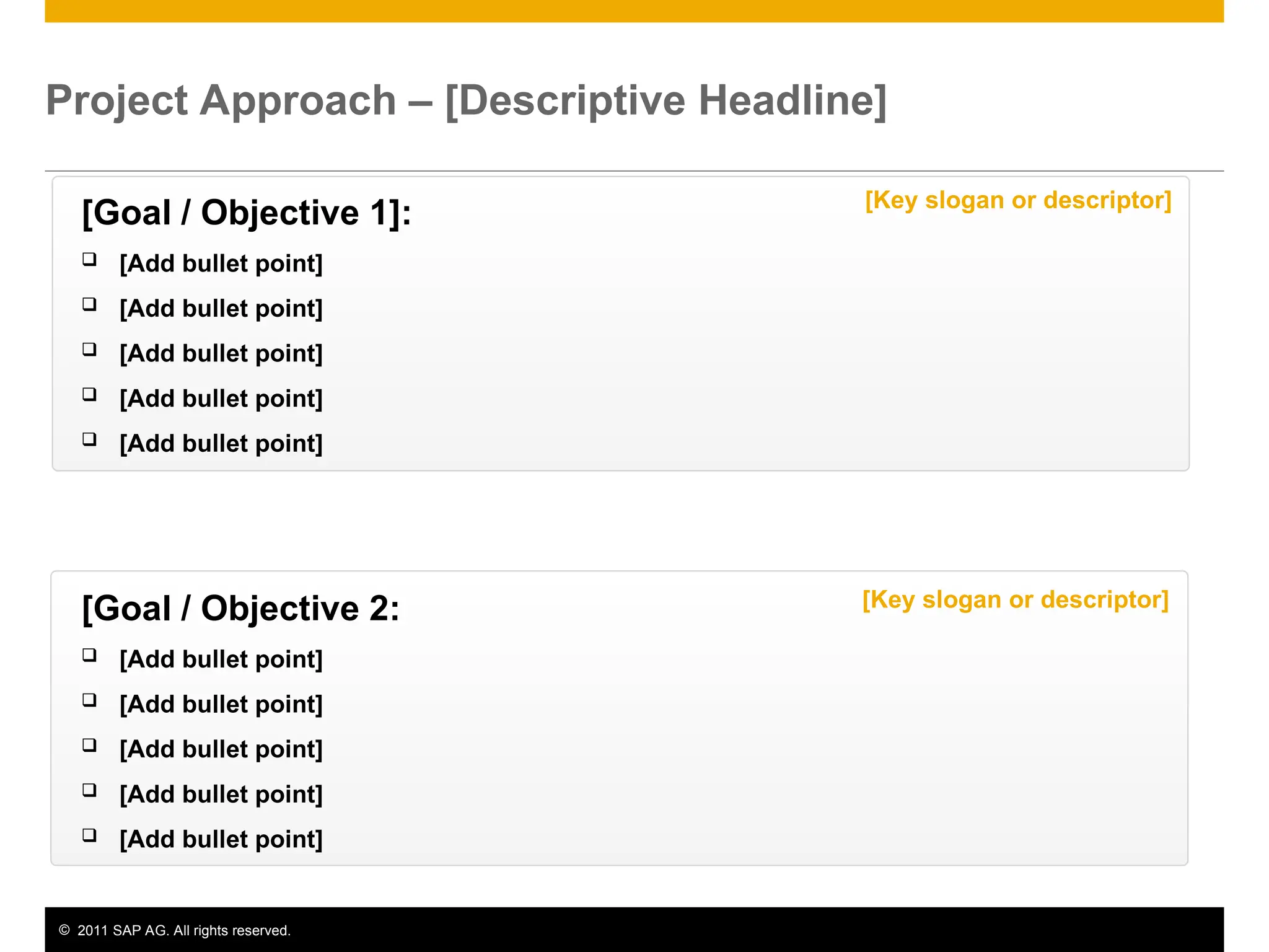 © 2011 SAP AG. All rights reserved. 4
Project Approach – [Descriptive Headline]
[Goal / Objective 1]:
 [Add bullet point]
 [Add bullet point]
 [Add bullet point]
 [Add bullet point]
 [Add bullet point]
[Goal / Objective 2:
 [Add bullet point]
 [Add bullet point]
 [Add bullet point]
 [Add bullet point]
 [Add bullet point]
[Key slogan or descriptor]
[Key slogan or descriptor]
 