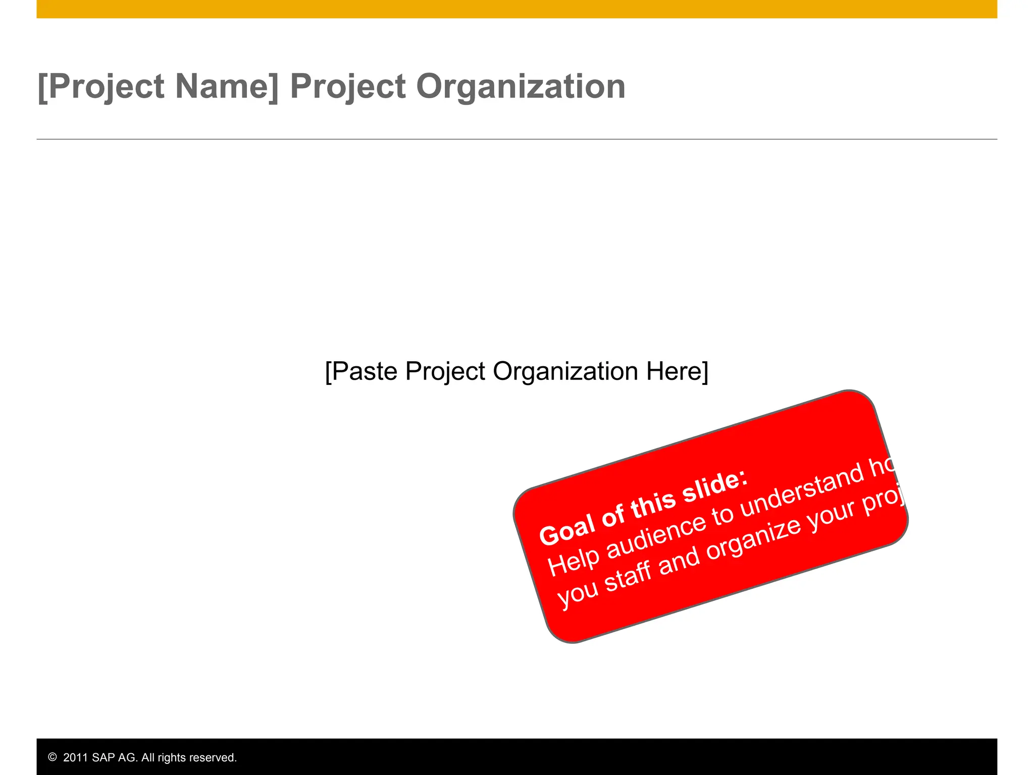 © 2011 SAP AG. All rights reserved. 6
[Project Name] Project Organization
[Paste Project Organization Here]
Goal of this slide:
Help audience to understand how
you staff and organize your project.
 