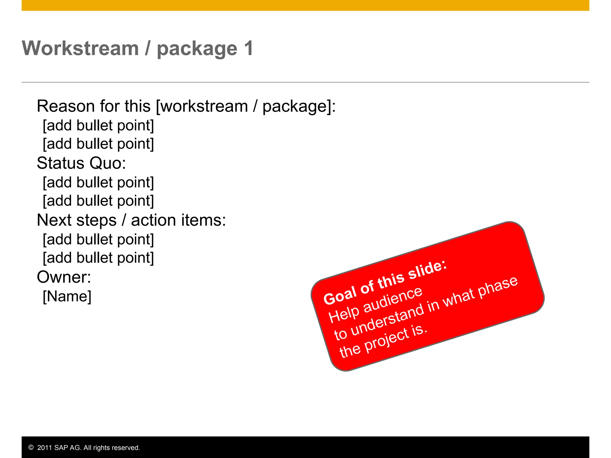 © 2011 SAP AG. All rights reserved. 9
Workstream / package 1
Reason for this [workstream / package]:
[add bullet point]
[add bullet point]
Status Quo:
[add bullet point]
[add bullet point]
Next steps / action items:
[add bullet point]
[add bullet point]
Owner:
[Name] Goal of this slide:
Help audience
to understand in what phase
the project is.
 