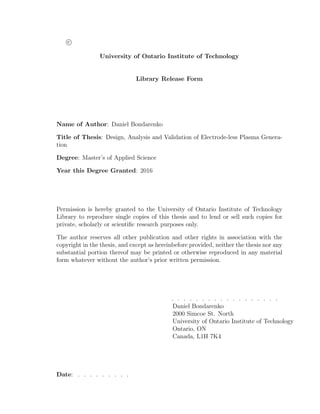 c
University of Ontario Institute of Technology
Library Release Form
Name of Author: Daniel Bondarenko
Title of Thesis: Design, Analysis and Validation of Electrode-less Plasma Genera-
tion
Degree: Master’s of Applied Science
Year this Degree Granted: 2016
Permission is hereby granted to the University of Ontario Institute of Technology
Library to reproduce single copies of this thesis and to lend or sell such copies for
private, scholarly or scientiﬁc research purposes only.
The author reserves all other publication and other rights in association with the
copyright in the thesis, and except as hereinbefore provided, neither the thesis nor any
substantial portion thereof may be printed or otherwise reproduced in any material
form whatever without the author’s prior written permission.
. . . . . . . . . . . . . . . . . .
Daniel Bondarenko
2000 Simcoe St. North
University of Ontario Institute of Technology
Ontario, ON
Canada, L1H 7K4
Date: . . . . . . . . .
 