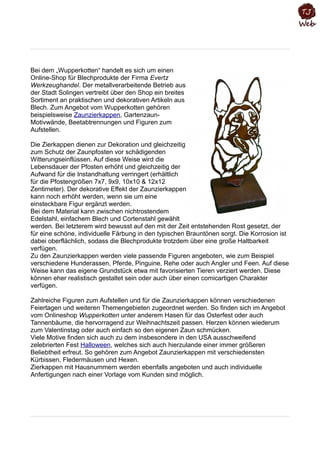 Bei dem „Wupperkotten“ handelt es sich um einen
Online-Shop für Blechprodukte der Firma Evertz
Werkzeughandel. Der metallverarbeitende Betrieb aus
der Stadt Solingen vertreibt über den Shop ein breites
Sortiment an praktischen und dekorativen Artikeln aus
Blech. Zum Angebot vom Wupperkotten gehören
beispielsweise Zaunzierkappen, Gartenzaun-
Motivwände, Beetabtrennungen und Figuren zum
Aufstellen.
Die Zierkappen dienen zur Dekoration und gleichzeitig
zum Schutz der Zaunpfosten vor schädigenden
Witterungseinflüssen. Auf diese Weise wird die
Lebensdauer der Pfosten erhöht und gleichzeitig der
Aufwand für die Instandhaltung verringert (erhältlich
für die Pfostengrößen 7x7, 9x9, 10x10 & 12x12
Zentimeter). Der dekorative Effekt der Zaunzierkappen
kann noch erhöht werden, wenn sie um eine
einsteckbare Figur ergänzt werden.
Bei dem Material kann zwischen nichtrostendem
Edelstahl, einfachem Blech und Cortenstahl gewählt
werden. Bei letzterem wird bewusst auf den mit der Zeit entstehenden Rost gesetzt, der
für eine schöne, individuelle Färbung in den typischen Brauntönen sorgt. Die Korrosion ist
dabei oberflächlich, sodass die Blechprodukte trotzdem über eine große Haltbarkeit
verfügen.
Zu den Zaunzierkappen werden viele passende Figuren angeboten, wie zum Beispiel
verschiedene Hunderassen, Pferde, Pinguine, Rehe oder auch Angler und Feen. Auf diese
Weise kann das eigene Grundstück etwa mit favorisierten Tieren verziert werden. Diese
können eher realistisch gestaltet sein oder auch über einen comicartigen Charakter
verfügen.
Zahlreiche Figuren zum Aufstellen und für die Zaunzierkappen können verschiedenen
Feiertagen und weiteren Themengebieten zugeordnet werden. So finden sich im Angebot
vom Onlineshop Wupperkotten unter anderem Hasen für das Osterfest oder auch
Tannenbäume, die hervorragend zur Weihnachtszeit passen. Herzen können wiederum
zum Valentinstag oder auch einfach so den eigenen Zaun schmücken.
Viele Motive finden sich auch zu dem insbesondere in den USA ausschweifend
zelebrierten Fest Halloween, welches sich auch hierzulande einer immer größeren
Beliebtheit erfreut. So gehören zum Angebot Zaunzierkappen mit verschiedensten
Kürbissen, Fledermäusen und Hexen.
Zierkappen mit Hausnummern werden ebenfalls angeboten und auch individuelle
Anfertigungen nach einer Vorlage vom Kunden sind möglich.
 
