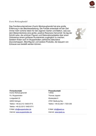 Evertz Werkzeughandel
Das Familienunternehmen Evertz Werkzeughandel hat eine große
Erfahrung in der Blechbearbeitung. Die Familie entwickelt mit der Zeit
immer mehr schöne Ideen für den eigenen Garten und Balkon, was aus
dem Bekanntenkreis eine große, positive Resonanz hervorrief. So lag der
Schritt nahe, die schönen Figuren und Dekorationsobjekte über einen
Onlineshop einem größeren Kundenkreis zugänglich zu machen.
Seitdem finden sich im Wupperkotten zahlreiche dekorative
Zaunzierkappen, Blechfiguren und weitere Produkte, die bequem von
Zuhause aus bestellt werden können.
Firmenkontakt
Evertz Werkzeughandel
Pressekontakt
TJWeb
Fa. Wupperkotten Thomas Joppien
Lindgesfeld 22 Klosterplatz 6
42653 Solingen 47551 Bedburg-Hau
Telefon: +49 (0) 212 / 6455 9715 Telefon: +49 (0) 2821 / 7203 200
Telefax: +49 (0) 0212 / 6455 9711
E-Mail: info@wupperkotten.de E-Mail: info@tjweb.eu
Internet: www.wupperkotten.de Internet: www.tjweb.eu
 