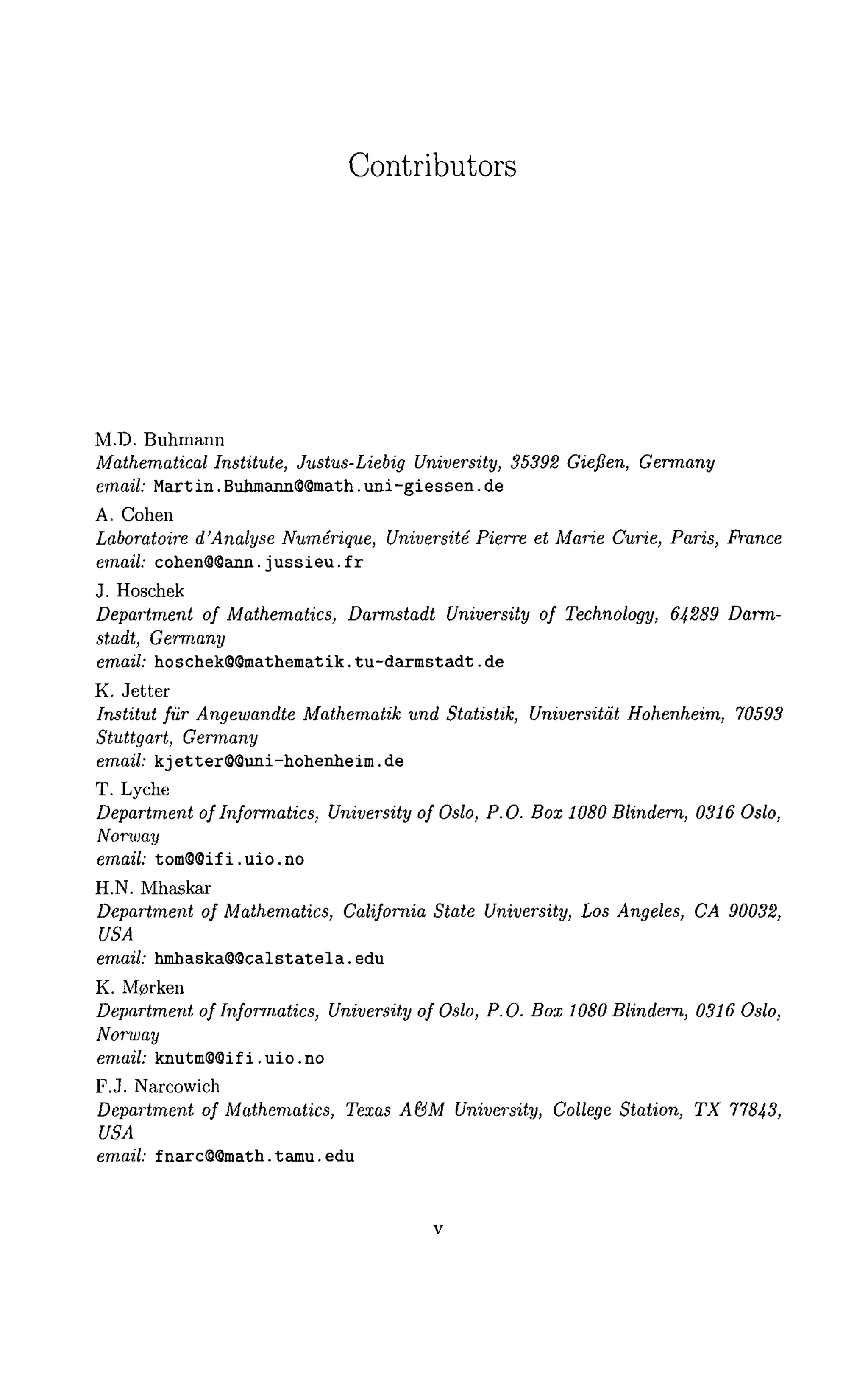 Contributors
M.D. Buhmann
Mathematical Institute, Justus-Liebig University, 35392 Gieflen, Germany
email: Martin. Buhmann8@inath. uni-giessen. de
A. Cohen
Laboratoire a"Analyse Numerique, Universite Pierre et Marie Curie, Paris, Prance
email: cohen@8ann.jussieu.fr
J. Hoschek
Department of Mathematics, Darmstadt University of Technology, 64289 Darm-
stadt, Germany
email: hoschek88mathematik.tu-darmstadt.de
K. Jetter
Institut fur Angewandte Mathematik und Statistik, Universitat Hohenheim, 70593
Stuttgart, Germany
email: kjetter89uni-hohenheim.de
T. Lyche
Department of Informatics, University of Oslo, P.O. Box 1080 Blindern, 0316 Oslo,
Norway
email: tom98ifi.uio.no
H.N. Mhaskar
Department of Mathematics, California State University, Los Angeles, CA 90032,
USA
email: hmhaska88calstatela.edu
K. M0rken
Department of Informatics, University of Oslo, P.O. Box 1080 Blindern, 0316 Oslo,
Norway
email: knutm88ifi.uio.no
F.J. Narcowich
Department of Mathematics, Texas A&M University, College Station, TX 77843,
USA
email: fnarc88math.tamu.edu
 