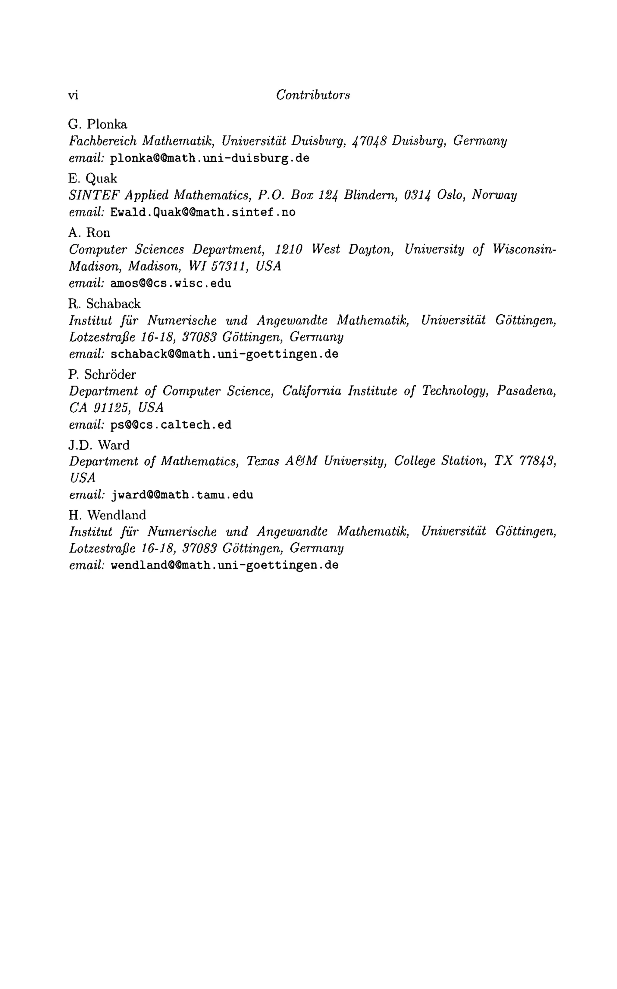 vi Contributors
G. Plonka
Fachbereich Mathematik, Universitdt Duisburg, 47048 Duisburg, Germany
email: plonka@@math. uni-duisburg. de
E. Quak
SINTEF Applied Mathematics, P.O. Box 124 Blindern, 0314 Oslo, Norway
email: Ewald. QuakQSmath. s intef . no
A. Ron
Computer Sciences Department, 1210 West Dayton, University of Wisconsin-
Madison, Madison, WI 57311, USA
email: amos@9cs.wisc.edu
R. Schaback
Institut fur Numerische und Angewandte Mathematik, Universitat Gottingen,
Lotzestrafie 16-18, 37083 Gottingen, Germany
email: schabackQQmath. uni-goett ingen. de
P. Schroder
Department of Computer Science, California Institute of Technology, Pasadena,
CA 91125, USA
email: psS9cs.caltech.ed
J.D. Ward
Department of Mathematics, Texas A&M University, College Station, TX 77843,
USA
email: jward@9math.tamu.edu
H. Wendland
Institut fur Numerische und Angewandte Mathematik, Universitat Gottingen,
Lotzestrafie 16-18, 37083 Gottingen, Germany
email: wendland99math.uni-goettingen.de
 