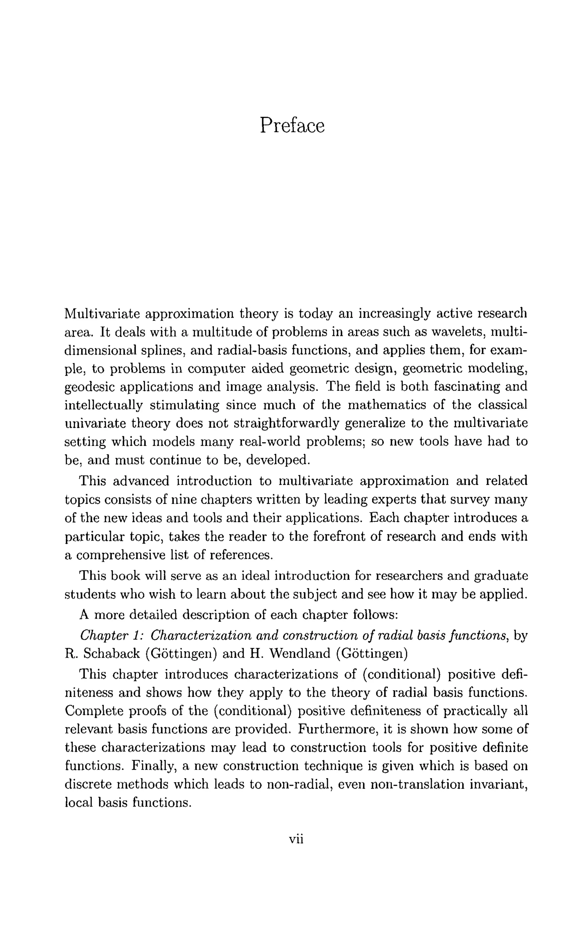 Preface
Multivariate approximation theory is today an increasingly active research
area. It deals with a multitude of problems in areas such as wavelets, multi-
dimensional splines, and radial-basis functions, and applies them, for exam-
ple, to problems in computer aided geometric design, geometric modeling,
geodesic applications and image analysis. The field is both fascinating and
intellectually stimulating since much of the mathematics of the classical
univariate theory does not straightforwardly generalize to the multivariate
setting which models many real-world problems; so new tools have had to
be, and must continue to be, developed.
This advanced introduction to multivariate approximation and related
topics consists of nine chapters written by leading experts that survey many
of the new ideas and tools and their applications. Each chapter introduces a
particular topic, takes the reader to the forefront of research and ends with
a comprehensive list of references.
This book will serve as an ideal introduction for researchers and graduate
students who wish to learn about the subject and see how it may be applied.
A more detailed description of each chapter follows:
Chapter 1: Characterization and construction of radial basis functions, by
R. Schaback (Gottingen) and H. Wendland (Gottingen)
This chapter introduces characterizations of (conditional) positive defi-
niteness and shows how they apply to the theory of radial basis functions.
Complete proofs of the (conditional) positive definiteness of practically all
relevant basis functions are provided. Furthermore, it is shown how some of
these characterizations may lead to construction tools for positive definite
functions. Finally, a new construction technique is given which is based on
discrete methods which leads to non-radial, even non-translation invariant,
local basis functions.
 