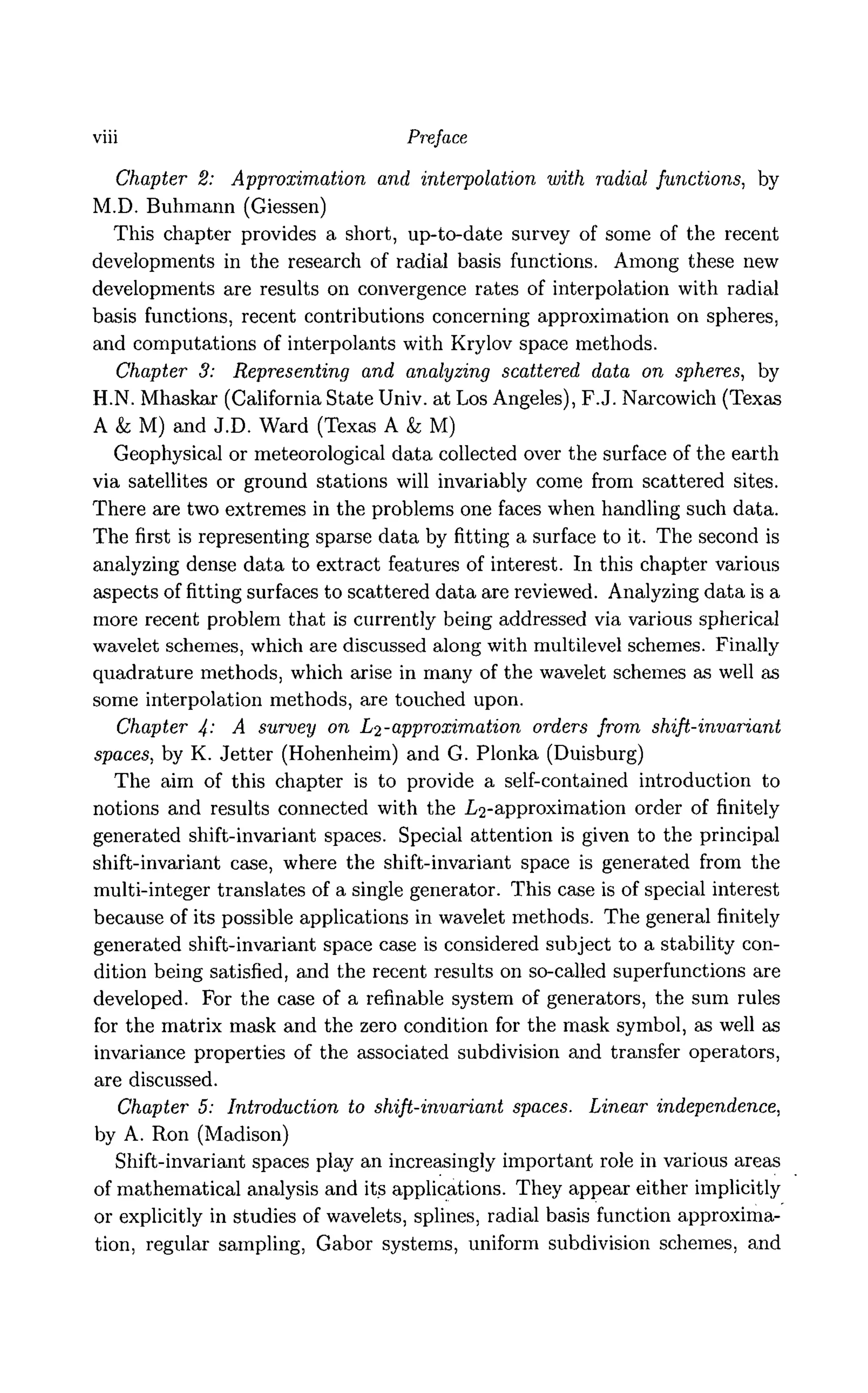 viii Preface
Chapter 2: Approximation and interpolation with radial Junctions, by
M.D. Buhmann (Giessen)
This chapter provides a short, up-to-date survey of some of the recent
developments in the research of radial basis functions. Among these new
developments are results on convergence rates of interpolation with radial
basis functions, recent contributions concerning approximation on spheres,
and computations of interpolants with Krylov space methods.
Chapter 3: Representing and analyzing scattered data on spheres, by
H.N. Mhaskar (California State Univ. at Los Angeles), F.J. Narcowich (Texas
A & M) and J.D. Ward (Texas A k M)
Geophysical or meteorological data collected over the surface of the earth
via satellites or ground stations will invariably come from scattered sites.
There are two extremes in the problems one faces when handling such data.
The first is representing sparse data by fitting a surface to it. The second is
analyzing dense data to extract features of interest. In this chapter various
aspects of fitting surfaces to scattered data are reviewed. Analyzing data is a
more recent problem that is currently being addressed via various spherical
wavelet schemes, which are discussed along with multilevel schemes. Finally
quadrature methods, which arise in many of the wavelet schemes as well as
some interpolation methods, are touched upon.
Chapter 4: A survey on L2-approximation orders from shift-invariant
spaces, by K. Jetter (Hohenheim) and G. Plonka (Duisburg)
The aim of this chapter is to provide a self-contained introduction to
notions and results connected with the /^-approximation order of finitely
generated shift-invariant spaces. Special attention is given to the principal
shift-invariant case, where the shift-invariant space is generated from the
multi-integer translates of a single generator. This case is of special interest
because of its possible applications in wavelet methods. The general finitely
generated shift-invariant space case is considered subject to a stability con-
dition being satisfied, and the recent results on so-called superfunctions are
developed. For the case of a refinable system of generators, the sum rules
for the matrix mask and the zero condition for the mask symbol, as well as
invariance properties of the associated subdivision and transfer operators,
are discussed.
Chapter 5: Introduction to shift-invariant spaces. Linear independence,
by A. Ron (Madison)
Shift-invariant spaces play an increasingly important role in various areas
of mathematical analysis and its applications. They appear either implicitly
or explicitly in studies of wavelets, splines, radial basis function approxima-
tion, regular sampling, Gabor systems, uniform subdivision schemes, and
 