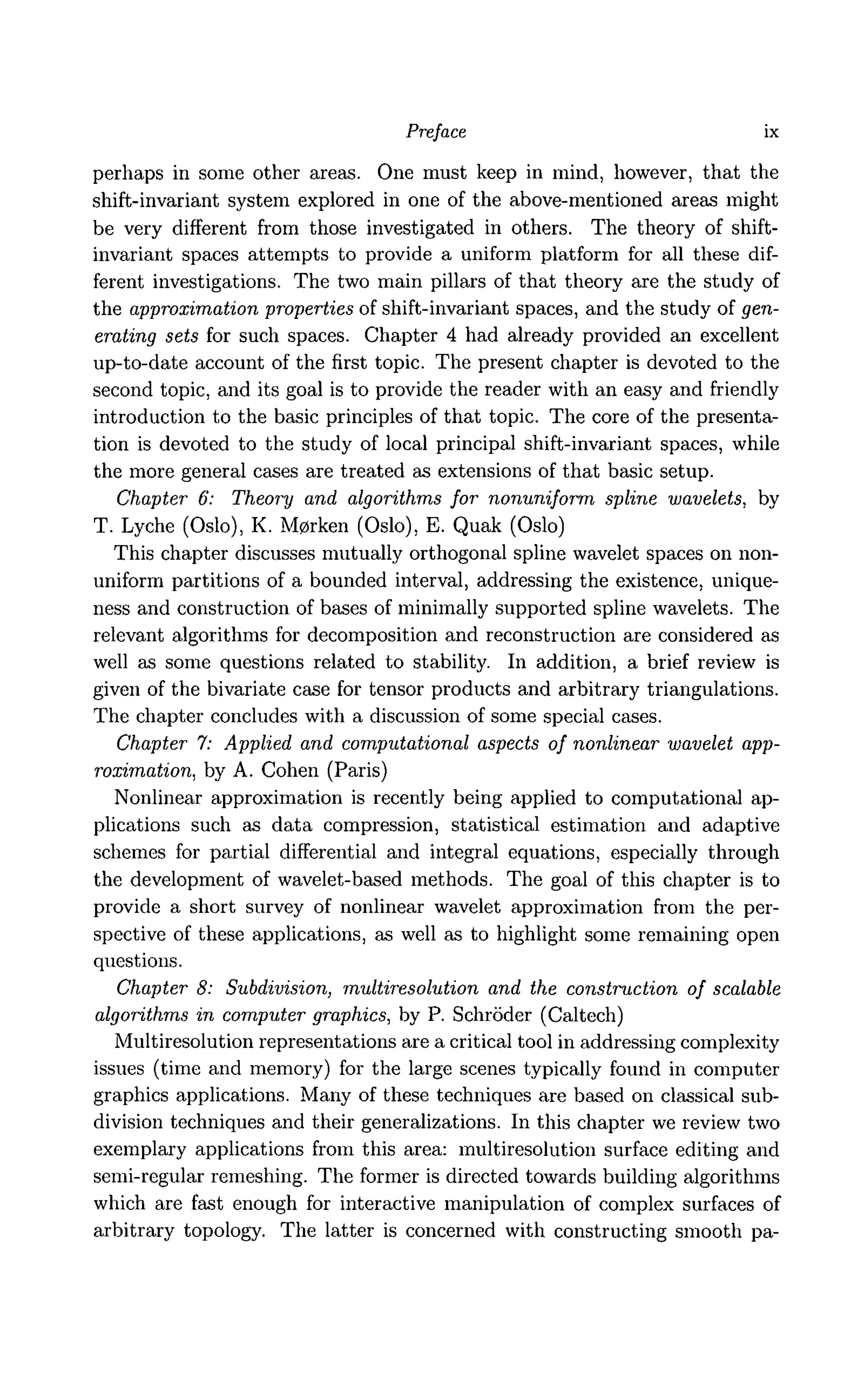 Preface ix
perhaps in some other areas. One must keep in mind, however, that the
shift-invariant system explored in one of the above-mentioned areas might
be very different from those investigated in others. The theory of shift-
invariant spaces attempts to provide a uniform platform for all these dif-
ferent investigations. The two main pillars of that theory are the study of
the approximation properties of shift-invariant spaces, and the study of gen-
erating sets for such spaces. Chapter 4 had already provided an excellent
up-to-date account of the first topic. The present chapter is devoted to the
second topic, and its goal is to provide the reader with an easy and friendly
introduction to the basic principles of that topic. The core of the presenta-
tion is devoted to the study of local principal shift-invariant spaces, while
the more general cases are treated as extensions of that basic setup.
Chapter 6: Theory and algorithms for nonuniform spline wavelets, by
T. Lyche (Oslo), K. M0rken (Oslo), E. Quak (Oslo)
This chapter discusses mutually orthogonal spline wavelet spaces on non-
uniform partitions of a bounded interval, addressing the existence, unique-
ness and construction of bases of minimally supported spline wavelets. The
relevant algorithms for decomposition and reconstruction are considered as
well as some questions related to stability. In addition, a brief review is
given of the bivariate case for tensor products and arbitrary triangulations.
The chapter concludes with a discussion of some special cases.
Chapter 7: Applied and computational aspects of nonlinear wavelet app-
roximation, by A. Cohen (Paris)
Nonlinear approximation is recently being applied to computational ap-
plications such as data compression, statistical estimation and adaptive
schemes for partial differential and integral equations, especially through
the development of wavelet-based methods. The goal of this chapter is to
provide a short survey of nonlinear wavelet approximation from the per-
spective of these applications, as well as to highlight some remaining open
questions.
Chapter 8: Subdivision, multiresolution and the construction of scalable
algorithms in computer graphics, by P. Schroder (Caltech)
Multiresolution representations are a critical tool in addressing complexity
issues (time and memory) for the large scenes typically found in computer
graphics applications. Many of these techniques are based on classical sub-
division techniques and their generalizations. In this chapter we review two
exemplary applications from this area: multiresolution surface editing and
semi-regular remeshing. The former is directed towards building algorithms
which are fast enough for interactive manipulation of complex surfaces of
arbitrary topology. The latter is concerned with constructing smooth pa-
 