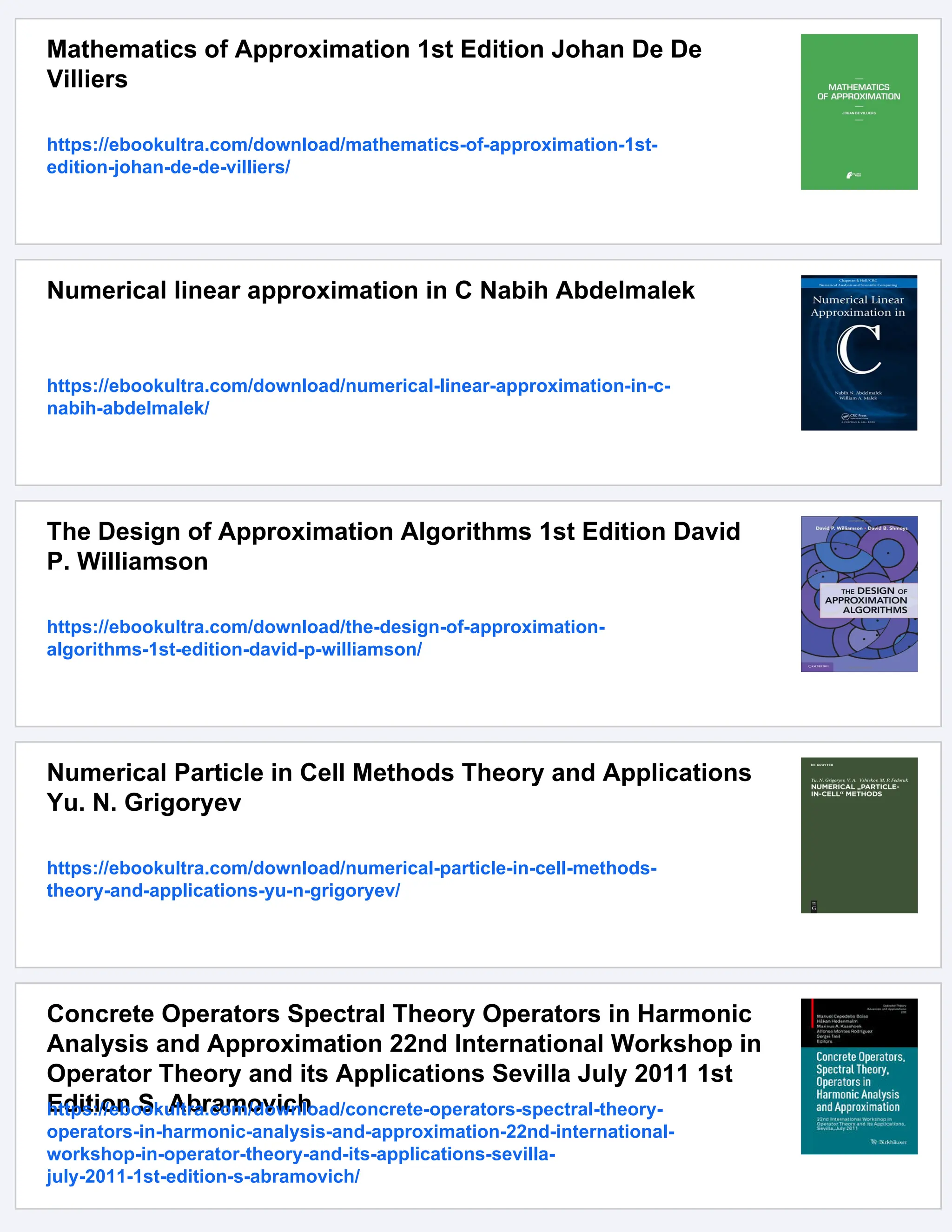 Mathematics of Approximation 1st Edition Johan De De
Villiers
https://ebookultra.com/download/mathematics-of-approximation-1st-
edition-johan-de-de-villiers/
Numerical linear approximation in C Nabih Abdelmalek
https://ebookultra.com/download/numerical-linear-approximation-in-c-
nabih-abdelmalek/
The Design of Approximation Algorithms 1st Edition David
P. Williamson
https://ebookultra.com/download/the-design-of-approximation-
algorithms-1st-edition-david-p-williamson/
Numerical Particle in Cell Methods Theory and Applications
Yu. N. Grigoryev
https://ebookultra.com/download/numerical-particle-in-cell-methods-
theory-and-applications-yu-n-grigoryev/
Concrete Operators Spectral Theory Operators in Harmonic
Analysis and Approximation 22nd International Workshop in
Operator Theory and its Applications Sevilla July 2011 1st
Edition S. Abramovich
https://ebookultra.com/download/concrete-operators-spectral-theory-
operators-in-harmonic-analysis-and-approximation-22nd-international-
workshop-in-operator-theory-and-its-applications-sevilla-
july-2011-1st-edition-s-abramovich/
 