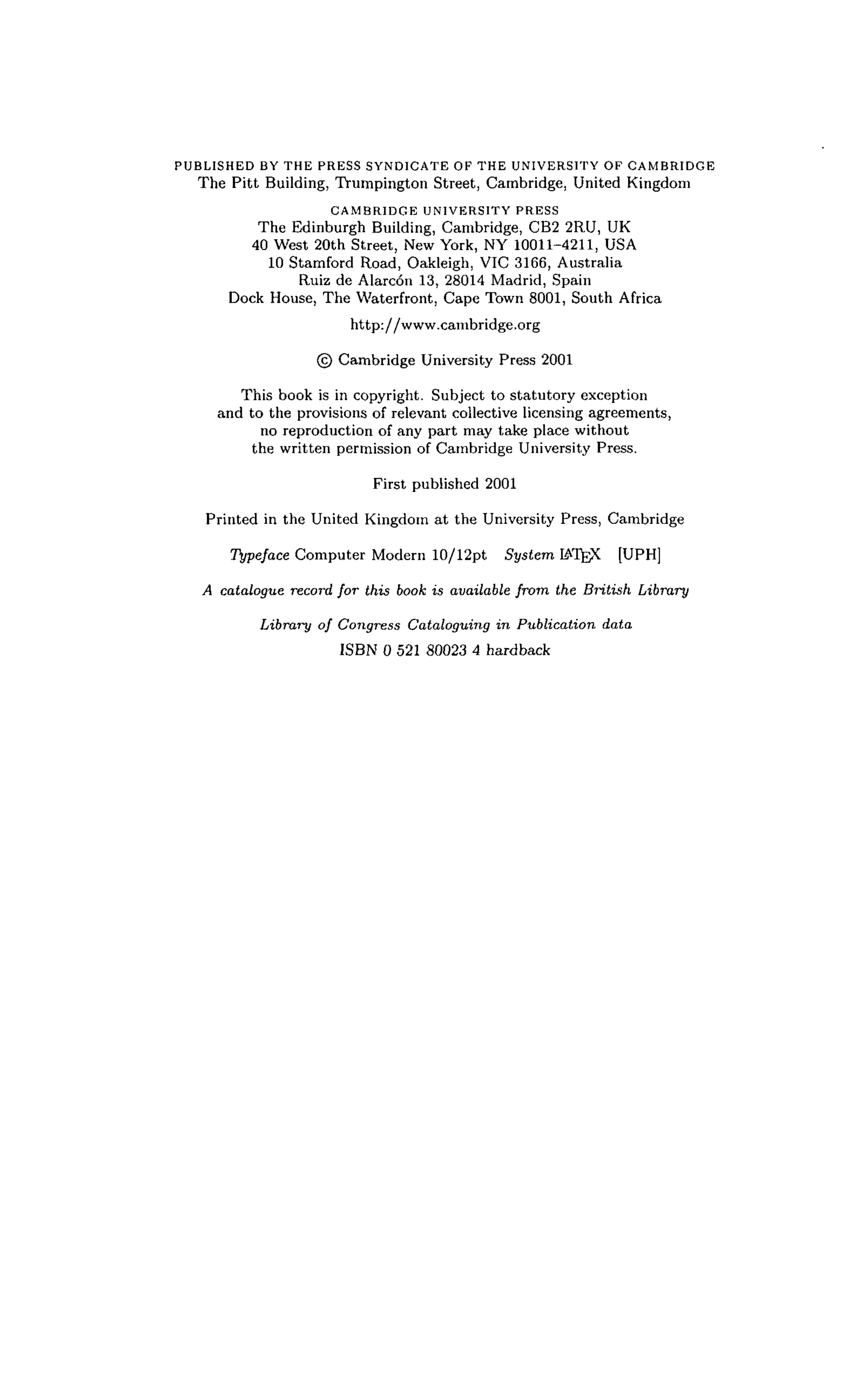 PUBLISHED BY THE PRESS SYNDICATE OF THE UNIVERSITY OF CAMBRIDGE
The Pitt Building, Trumpington Street, Cambridge, United Kingdom
CAMBRIDGE UNIVERSITY PRESS
The Edinburgh Building, Cambridge, CB2 2RU, UK
40 West 20th Street, New York, NY 10011-4211, USA
10 Stamford Road, Oakleigh, VIC 3166, Australia
Ruiz de Alarcon 13, 28014 Madrid, Spain
Dock House, The Waterfront, Cape Town 8001, South Africa
http://www.canibridge.org
© Cambridge University Press 2001
This book is in copyright. Subject to statutory exception
and to the provisions of relevant collective licensing agreements,
no reproduction of any part may take place without
the written permission of Cambridge University Press.
First published 2001
Printed in the United Kingdom at the University Press, Cambridge
Typeface Computer Modern 10/12pt System IATgX [UPH]
A catalogue record for this book is available from the British Library
Library of Congress Cataloguing in Publication data
ISBN 0 521 80023 4 hardback
 