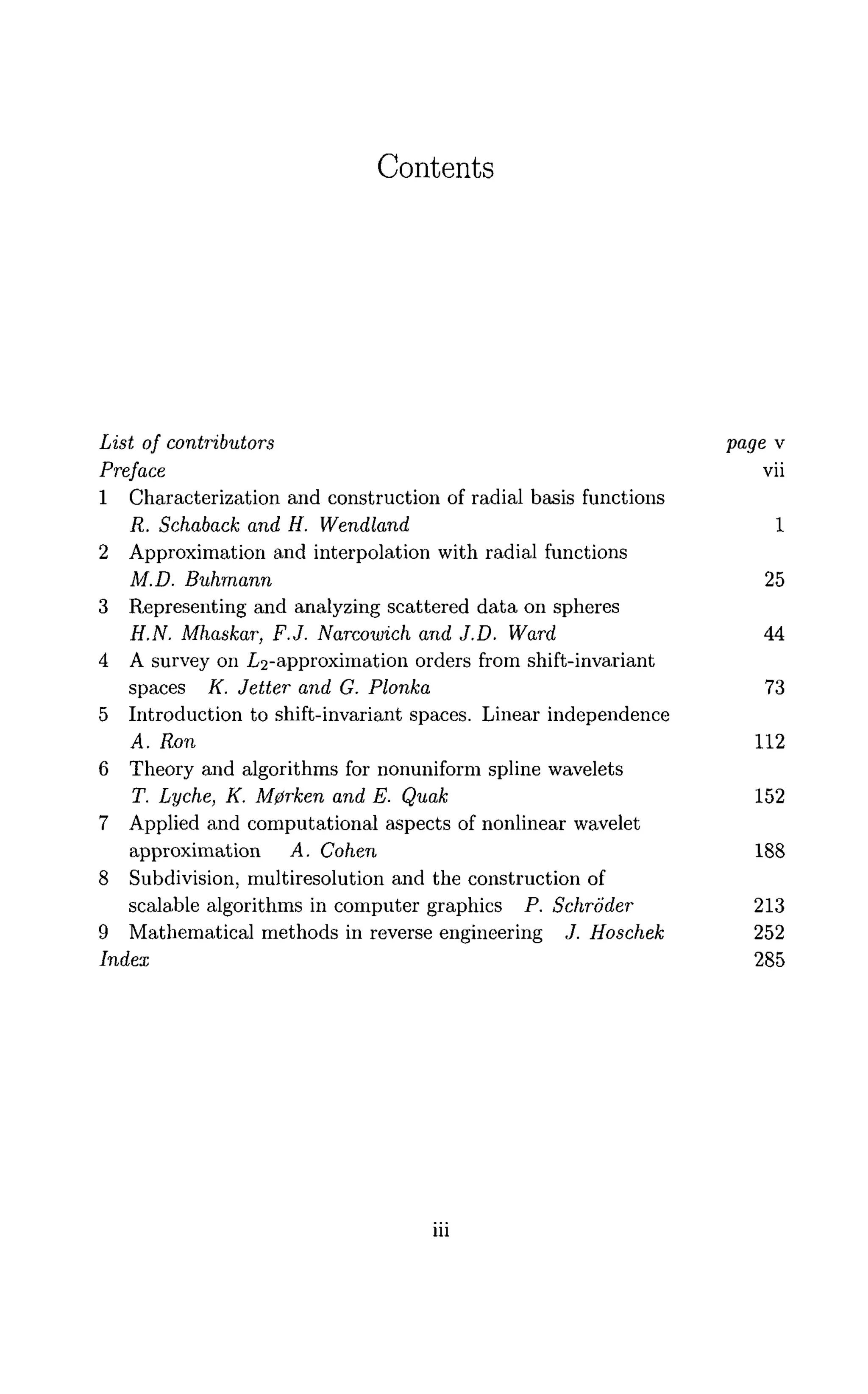 Contents
List of contributors Va
9e v
Preface vii
1 Characterization and construction of radial basis functions
R. Schaback and H. Wendland 1
2 Approximation and interpolation with radial functions
M.D. Buhmann 25
3 Representing and analyzing scattered data on spheres
H.N. Mhaskar, F.J. Narcowich and J.D. Ward 44
4 A survey on .^-approximation orders from shift-invariant
spaces K. Jetter and G. Plonka 73
5 Introduction to shift-invariant spaces. Linear independence
A. Ron 112
6 Theory and algorithms for nonuniform spline wavelets
T. Lyche, K. M0rken and E. Quak 152
7 Applied and computational aspects of nonlinear wavelet
approximation A. Cohen 188
8 Subdivision, multiresolution and the construction of
scalable algorithms in computer graphics P. Schroder 213
9 Mathematical methods in reverse engineering J. Hoschek 252
Index 285
m
 