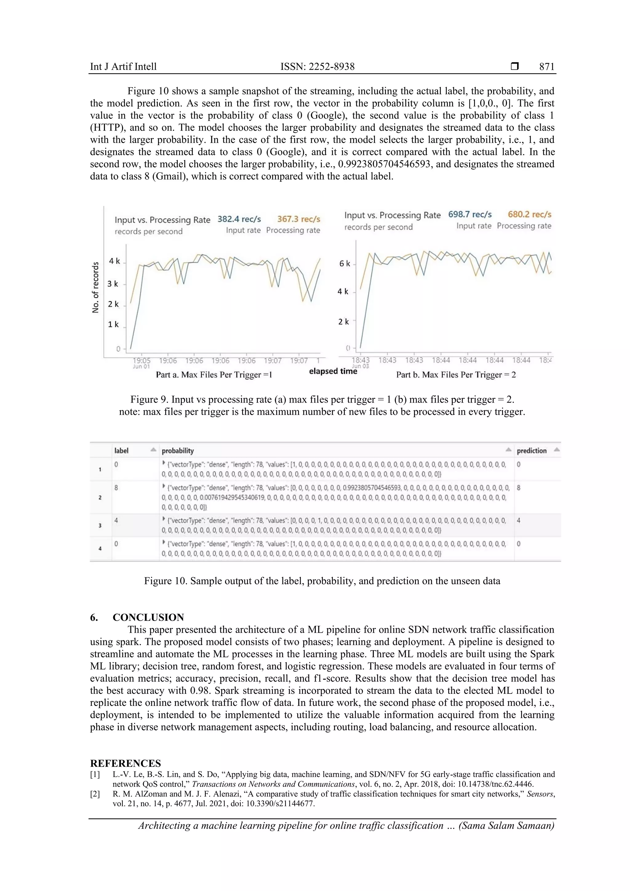Int J Artif Intell ISSN: 2252-8938  Architecting a machine learning pipeline for online traffic classification … (Sama Salam Samaan) 871 Figure 10 shows a sample snapshot of the streaming, including the actual label, the probability, and the model prediction. As seen in the first row, the vector in the probability column is [1,0,0., 0]. The first value in the vector is the probability of class 0 (Google), the second value is the probability of class 1 (HTTP), and so on. The model chooses the larger probability and designates the streamed data to the class with the larger probability. In the case of the first row, the model selects the larger probability, i.e., 1, and designates the streamed data to class 0 (Google), and it is correct compared with the actual label. In the second row, the model chooses the larger probability, i.e., 0.9923805704546593, and designates the streamed data to class 8 (Gmail), which is correct compared with the actual label. Figure 9. Input vs processing rate (a) max files per trigger = 1 (b) max files per trigger = 2. note: max files per trigger is the maximum number of new files to be processed in every trigger. Figure 10. Sample output of the label, probability, and prediction on the unseen data 6. CONCLUSION This paper presented the architecture of a ML pipeline for online SDN network traffic classification using spark. The proposed model consists of two phases; learning and deployment. A pipeline is designed to streamline and automate the ML processes in the learning phase. Three ML models are built using the Spark ML library; decision tree, random forest, and logistic regression. These models are evaluated in four terms of evaluation metrics; accuracy, precision, recall, and f1-score. Results show that the decision tree model has the best accuracy with 0.98. Spark streaming is incorporated to stream the data to the elected ML model to replicate the online network traffic flow of data. In future work, the second phase of the proposed model, i.e., deployment, is intended to be implemented to utilize the valuable information acquired from the learning phase in diverse network management aspects, including routing, load balancing, and resource allocation. REFERENCES [1] L.-V. Le, B.-S. Lin, and S. Do, “Applying big data, machine learning, and SDN/NFV for 5G early-stage traffic classification and network QoS control,” Transactions on Networks and Communications, vol. 6, no. 2, Apr. 2018, doi: 10.14738/tnc.62.4446. [2] R. M. AlZoman and M. J. F. Alenazi, “A comparative study of traffic classification techniques for smart city networks,” Sensors, vol. 21, no. 14, p. 4677, Jul. 2021, doi: 10.3390/s21144677. 