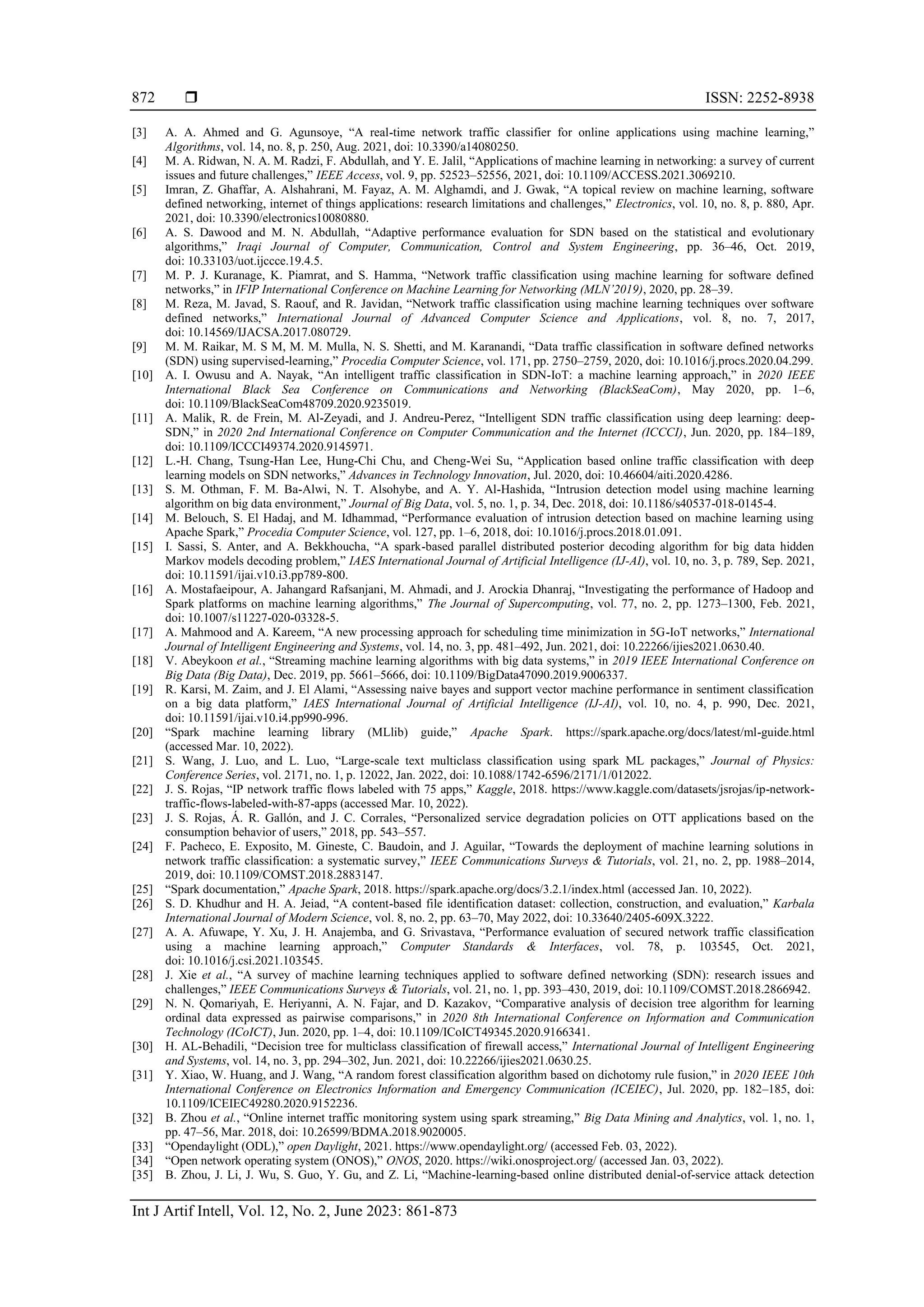  ISSN: 2252-8938 Int J Artif Intell, Vol. 12, No. 2, June 2023: 861-873 872 [3] A. A. Ahmed and G. Agunsoye, “A real-time network traffic classifier for online applications using machine learning,” Algorithms, vol. 14, no. 8, p. 250, Aug. 2021, doi: 10.3390/a14080250. [4] M. A. Ridwan, N. A. M. Radzi, F. Abdullah, and Y. E. Jalil, “Applications of machine learning in networking: a survey of current issues and future challenges,” IEEE Access, vol. 9, pp. 52523–52556, 2021, doi: 10.1109/ACCESS.2021.3069210. [5] Imran, Z. Ghaffar, A. Alshahrani, M. Fayaz, A. M. Alghamdi, and J. Gwak, “A topical review on machine learning, software defined networking, internet of things applications: research limitations and challenges,” Electronics, vol. 10, no. 8, p. 880, Apr. 2021, doi: 10.3390/electronics10080880. [6] A. S. Dawood and M. N. Abdullah, “Adaptive performance evaluation for SDN based on the statistical and evolutionary algorithms,” Iraqi Journal of Computer, Communication, Control and System Engineering, pp. 36–46, Oct. 2019, doi: 10.33103/uot.ijccce.19.4.5. [7] M. P. J. Kuranage, K. Piamrat, and S. Hamma, “Network traffic classification using machine learning for software defined networks,” in IFIP International Conference on Machine Learning for Networking (MLN’2019), 2020, pp. 28–39. [8] M. Reza, M. Javad, S. Raouf, and R. Javidan, “Network traffic classification using machine learning techniques over software defined networks,” International Journal of Advanced Computer Science and Applications, vol. 8, no. 7, 2017, doi: 10.14569/IJACSA.2017.080729. [9] M. M. Raikar, M. S M, M. M. Mulla, N. S. Shetti, and M. Karanandi, “Data traffic classification in software defined networks (SDN) using supervised-learning,” Procedia Computer Science, vol. 171, pp. 2750–2759, 2020, doi: 10.1016/j.procs.2020.04.299. [10] A. I. Owusu and A. Nayak, “An intelligent traffic classification in SDN-IoT: a machine learning approach,” in 2020 IEEE International Black Sea Conference on Communications and Networking (BlackSeaCom), May 2020, pp. 1–6, doi: 10.1109/BlackSeaCom48709.2020.9235019. [11] A. Malik, R. de Frein, M. Al-Zeyadi, and J. Andreu-Perez, “Intelligent SDN traffic classification using deep learning: deep- SDN,” in 2020 2nd International Conference on Computer Communication and the Internet (ICCCI), Jun. 2020, pp. 184–189, doi: 10.1109/ICCCI49374.2020.9145971. [12] L.-H. Chang, Tsung-Han Lee, Hung-Chi Chu, and Cheng-Wei Su, “Application based online traffic classification with deep learning models on SDN networks,” Advances in Technology Innovation, Jul. 2020, doi: 10.46604/aiti.2020.4286. [13] S. M. Othman, F. M. Ba-Alwi, N. T. Alsohybe, and A. Y. Al-Hashida, “Intrusion detection model using machine learning algorithm on big data environment,” Journal of Big Data, vol. 5, no. 1, p. 34, Dec. 2018, doi: 10.1186/s40537-018-0145-4. [14] M. Belouch, S. El Hadaj, and M. Idhammad, “Performance evaluation of intrusion detection based on machine learning using Apache Spark,” Procedia Computer Science, vol. 127, pp. 1–6, 2018, doi: 10.1016/j.procs.2018.01.091. [15] I. Sassi, S. Anter, and A. Bekkhoucha, “A spark-based parallel distributed posterior decoding algorithm for big data hidden Markov models decoding problem,” IAES International Journal of Artificial Intelligence (IJ-AI), vol. 10, no. 3, p. 789, Sep. 2021, doi: 10.11591/ijai.v10.i3.pp789-800. [16] A. Mostafaeipour, A. Jahangard Rafsanjani, M. Ahmadi, and J. Arockia Dhanraj, “Investigating the performance of Hadoop and Spark platforms on machine learning algorithms,” The Journal of Supercomputing, vol. 77, no. 2, pp. 1273–1300, Feb. 2021, doi: 10.1007/s11227-020-03328-5. [17] A. Mahmood and A. Kareem, “A new processing approach for scheduling time minimization in 5G-IoT networks,” International Journal of Intelligent Engineering and Systems, vol. 14, no. 3, pp. 481–492, Jun. 2021, doi: 10.22266/ijies2021.0630.40. [18] V. Abeykoon et al., “Streaming machine learning algorithms with big data systems,” in 2019 IEEE International Conference on Big Data (Big Data), Dec. 2019, pp. 5661–5666, doi: 10.1109/BigData47090.2019.9006337. [19] R. Karsi, M. Zaim, and J. El Alami, “Assessing naive bayes and support vector machine performance in sentiment classification on a big data platform,” IAES International Journal of Artificial Intelligence (IJ-AI), vol. 10, no. 4, p. 990, Dec. 2021, doi: 10.11591/ijai.v10.i4.pp990-996. [20] “Spark machine learning library (MLlib) guide,” Apache Spark. https://spark.apache.org/docs/latest/ml-guide.html (accessed Mar. 10, 2022). [21] S. Wang, J. Luo, and L. Luo, “Large-scale text multiclass classification using spark ML packages,” Journal of Physics: Conference Series, vol. 2171, no. 1, p. 12022, Jan. 2022, doi: 10.1088/1742-6596/2171/1/012022. [22] J. S. Rojas, “IP network traffic flows labeled with 75 apps,” Kaggle, 2018. https://www.kaggle.com/datasets/jsrojas/ip-network- traffic-flows-labeled-with-87-apps (accessed Mar. 10, 2022). [23] J. S. Rojas, Á. R. Gallón, and J. C. Corrales, “Personalized service degradation policies on OTT applications based on the consumption behavior of users,” 2018, pp. 543–557. [24] F. Pacheco, E. Exposito, M. Gineste, C. Baudoin, and J. Aguilar, “Towards the deployment of machine learning solutions in network traffic classification: a systematic survey,” IEEE Communications Surveys & Tutorials, vol. 21, no. 2, pp. 1988–2014, 2019, doi: 10.1109/COMST.2018.2883147. [25] “Spark documentation,” Apache Spark, 2018. https://spark.apache.org/docs/3.2.1/index.html (accessed Jan. 10, 2022). [26] S. D. Khudhur and H. A. Jeiad, “A content-based file identification dataset: collection, construction, and evaluation,” Karbala International Journal of Modern Science, vol. 8, no. 2, pp. 63–70, May 2022, doi: 10.33640/2405-609X.3222. [27] A. A. Afuwape, Y. Xu, J. H. Anajemba, and G. Srivastava, “Performance evaluation of secured network traffic classification using a machine learning approach,” Computer Standards & Interfaces, vol. 78, p. 103545, Oct. 2021, doi: 10.1016/j.csi.2021.103545. [28] J. Xie et al., “A survey of machine learning techniques applied to software defined networking (SDN): research issues and challenges,” IEEE Communications Surveys & Tutorials, vol. 21, no. 1, pp. 393–430, 2019, doi: 10.1109/COMST.2018.2866942. [29] N. N. Qomariyah, E. Heriyanni, A. N. Fajar, and D. Kazakov, “Comparative analysis of decision tree algorithm for learning ordinal data expressed as pairwise comparisons,” in 2020 8th International Conference on Information and Communication Technology (ICoICT), Jun. 2020, pp. 1–4, doi: 10.1109/ICoICT49345.2020.9166341. [30] H. AL-Behadili, “Decision tree for multiclass classification of firewall access,” International Journal of Intelligent Engineering and Systems, vol. 14, no. 3, pp. 294–302, Jun. 2021, doi: 10.22266/ijies2021.0630.25. [31] Y. Xiao, W. Huang, and J. Wang, “A random forest classification algorithm based on dichotomy rule fusion,” in 2020 IEEE 10th International Conference on Electronics Information and Emergency Communication (ICEIEC), Jul. 2020, pp. 182–185, doi: 10.1109/ICEIEC49280.2020.9152236. [32] B. Zhou et al., “Online internet traffic monitoring system using spark streaming,” Big Data Mining and Analytics, vol. 1, no. 1, pp. 47–56, Mar. 2018, doi: 10.26599/BDMA.2018.9020005. [33] “Opendaylight (ODL),” open Daylight, 2021. https://www.opendaylight.org/ (accessed Feb. 03, 2022). [34] “Open network operating system (ONOS),” ONOS, 2020. https://wiki.onosproject.org/ (accessed Jan. 03, 2022). [35] B. Zhou, J. Li, J. Wu, S. Guo, Y. Gu, and Z. Li, “Machine-learning-based online distributed denial-of-service attack detection 