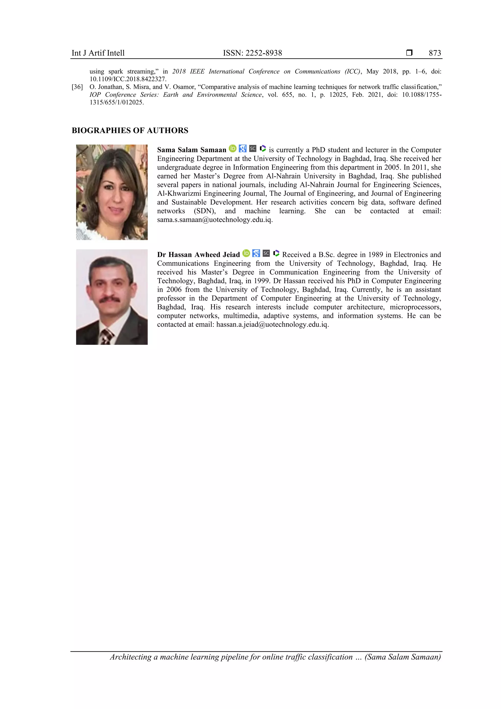 Int J Artif Intell ISSN: 2252-8938  Architecting a machine learning pipeline for online traffic classification … (Sama Salam Samaan) 873 using spark streaming,” in 2018 IEEE International Conference on Communications (ICC), May 2018, pp. 1–6, doi: 10.1109/ICC.2018.8422327. [36] O. Jonathan, S. Misra, and V. Osamor, “Comparative analysis of machine learning techniques for network traffic classification,” IOP Conference Series: Earth and Environmental Science, vol. 655, no. 1, p. 12025, Feb. 2021, doi: 10.1088/1755- 1315/655/1/012025. BIOGRAPHIES OF AUTHORS Sama Salam Samaan is currently a PhD student and lecturer in the Computer Engineering Department at the University of Technology in Baghdad, Iraq. She received her undergraduate degree in Information Engineering from this department in 2005. In 2011, she earned her Master’s Degree from Al-Nahrain University in Baghdad, Iraq. She published several papers in national journals, including Al-Nahrain Journal for Engineering Sciences, Al-Khwarizmi Engineering Journal, The Journal of Engineering, and Journal of Engineering and Sustainable Development. Her research activities concern big data, software defined networks (SDN), and machine learning. She can be contacted at email: sama.s.samaan@uotechnology.edu.iq. Dr Hassan Awheed Jeiad Received a B.Sc. degree in 1989 in Electronics and Communications Engineering from the University of Technology, Baghdad, Iraq. He received his Master’s Degree in Communication Engineering from the University of Technology, Baghdad, Iraq, in 1999. Dr Hassan received his PhD in Computer Engineering in 2006 from the University of Technology, Baghdad, Iraq. Currently, he is an assistant professor in the Department of Computer Engineering at the University of Technology, Baghdad, Iraq. His research interests include computer architecture, microprocessors, computer networks, multimedia, adaptive systems, and information systems. He can be contacted at email: hassan.a.jeiad@uotechnology.edu.iq. 