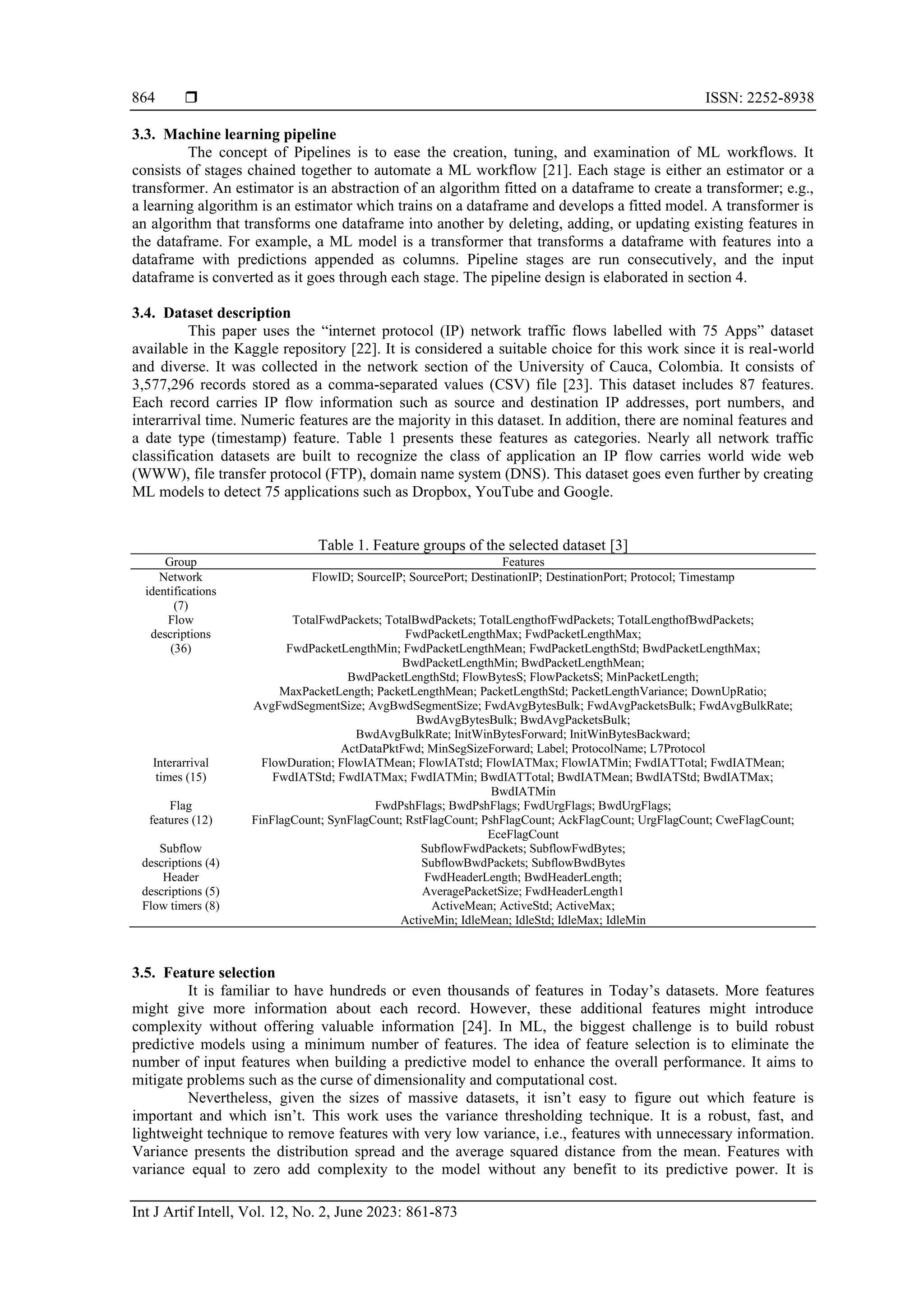  ISSN: 2252-8938 Int J Artif Intell, Vol. 12, No. 2, June 2023: 861-873 864 3.3. Machine learning pipeline The concept of Pipelines is to ease the creation, tuning, and examination of ML workflows. It consists of stages chained together to automate a ML workflow [21]. Each stage is either an estimator or a transformer. An estimator is an abstraction of an algorithm fitted on a dataframe to create a transformer; e.g., a learning algorithm is an estimator which trains on a dataframe and develops a fitted model. A transformer is an algorithm that transforms one dataframe into another by deleting, adding, or updating existing features in the dataframe. For example, a ML model is a transformer that transforms a dataframe with features into a dataframe with predictions appended as columns. Pipeline stages are run consecutively, and the input dataframe is converted as it goes through each stage. The pipeline design is elaborated in section 4. 3.4. Dataset description This paper uses the “internet protocol (IP) network traffic flows labelled with 75 Apps” dataset available in the Kaggle repository [22]. It is considered a suitable choice for this work since it is real-world and diverse. It was collected in the network section of the University of Cauca, Colombia. It consists of 3,577,296 records stored as a comma-separated values (CSV) file [23]. This dataset includes 87 features. Each record carries IP flow information such as source and destination IP addresses, port numbers, and interarrival time. Numeric features are the majority in this dataset. In addition, there are nominal features and a date type (timestamp) feature. Table 1 presents these features as categories. Nearly all network traffic classification datasets are built to recognize the class of application an IP flow carries world wide web (WWW), file transfer protocol (FTP), domain name system (DNS). This dataset goes even further by creating ML models to detect 75 applications such as Dropbox, YouTube and Google. Table 1. Feature groups of the selected dataset [3] Group Features Network identifications (7) FlowID; SourceIP; SourcePort; DestinationIP; DestinationPort; Protocol; Timestamp Flow descriptions (36) TotalFwdPackets; TotalBwdPackets; TotalLengthofFwdPackets; TotalLengthofBwdPackets; FwdPacketLengthMax; FwdPacketLengthMax; FwdPacketLengthMin; FwdPacketLengthMean; FwdPacketLengthStd; BwdPacketLengthMax; BwdPacketLengthMin; BwdPacketLengthMean; BwdPacketLengthStd; FlowBytesS; FlowPacketsS; MinPacketLength; MaxPacketLength; PacketLengthMean; PacketLengthStd; PacketLengthVariance; DownUpRatio; AvgFwdSegmentSize; AvgBwdSegmentSize; FwdAvgBytesBulk; FwdAvgPacketsBulk; FwdAvgBulkRate; BwdAvgBytesBulk; BwdAvgPacketsBulk; BwdAvgBulkRate; InitWinBytesForward; InitWinBytesBackward; ActDataPktFwd; MinSegSizeForward; Label; ProtocolName; L7Protocol Interarrival times (15) FlowDuration; FlowIATMean; FlowIATstd; FlowIATMax; FlowIATMin; FwdIATTotal; FwdIATMean; FwdIATStd; FwdIATMax; FwdIATMin; BwdIATTotal; BwdIATMean; BwdIATStd; BwdIATMax; BwdIATMin Flag features (12) FwdPshFlags; BwdPshFlags; FwdUrgFlags; BwdUrgFlags; FinFlagCount; SynFlagCount; RstFlagCount; PshFlagCount; AckFlagCount; UrgFlagCount; CweFlagCount; EceFlagCount Subflow descriptions (4) SubflowFwdPackets; SubflowFwdBytes; SubflowBwdPackets; SubflowBwdBytes Header descriptions (5) FwdHeaderLength; BwdHeaderLength; AveragePacketSize; FwdHeaderLength1 Flow timers (8) ActiveMean; ActiveStd; ActiveMax; ActiveMin; IdleMean; IdleStd; IdleMax; IdleMin 3.5. Feature selection It is familiar to have hundreds or even thousands of features in Today’s datasets. More features might give more information about each record. However, these additional features might introduce complexity without offering valuable information [24]. In ML, the biggest challenge is to build robust predictive models using a minimum number of features. The idea of feature selection is to eliminate the number of input features when building a predictive model to enhance the overall performance. It aims to mitigate problems such as the curse of dimensionality and computational cost. Nevertheless, given the sizes of massive datasets, it isn’t easy to figure out which feature is important and which isn’t. This work uses the variance thresholding technique. It is a robust, fast, and lightweight technique to remove features with very low variance, i.e., features with unnecessary information. Variance presents the distribution spread and the average squared distance from the mean. Features with variance equal to zero add complexity to the model without any benefit to its predictive power. It is 