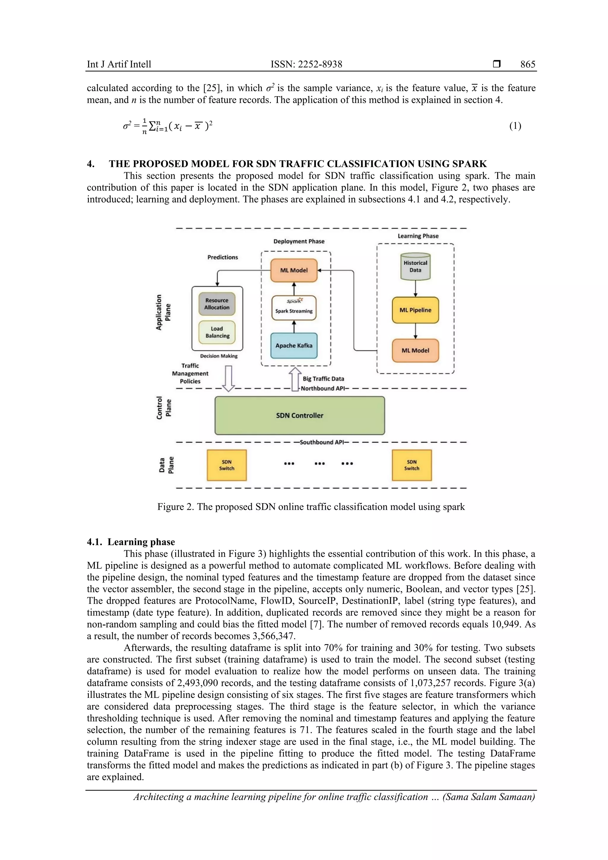 Int J Artif Intell ISSN: 2252-8938  Architecting a machine learning pipeline for online traffic classification … (Sama Salam Samaan) 865 calculated according to the [25], in which σ2 is the sample variance, xi is the feature value, 𝑥 is the feature mean, and n is the number of feature records. The application of this method is explained in section 4. σ2 = 1 𝑛 ∑ ( 𝑛 𝑖=1 𝑥𝑖 − 𝑥 )2 (1) 4. THE PROPOSED MODEL FOR SDN TRAFFIC CLASSIFICATION USING SPARK This section presents the proposed model for SDN traffic classification using spark. The main contribution of this paper is located in the SDN application plane. In this model, Figure 2, two phases are introduced; learning and deployment. The phases are explained in subsections 4.1 and 4.2, respectively. Figure 2. The proposed SDN online traffic classification model using spark 4.1. Learning phase This phase (illustrated in Figure 3) highlights the essential contribution of this work. In this phase, a ML pipeline is designed as a powerful method to automate complicated ML workflows. Before dealing with the pipeline design, the nominal typed features and the timestamp feature are dropped from the dataset since the vector assembler, the second stage in the pipeline, accepts only numeric, Boolean, and vector types [25]. The dropped features are ProtocolName, FlowID, SourceIP, DestinationIP, label (string type features), and timestamp (date type feature). In addition, duplicated records are removed since they might be a reason for non-random sampling and could bias the fitted model [7]. The number of removed records equals 10,949. As a result, the number of records becomes 3,566,347. Afterwards, the resulting dataframe is split into 70% for training and 30% for testing. Two subsets are constructed. The first subset (training dataframe) is used to train the model. The second subset (testing dataframe) is used for model evaluation to realize how the model performs on unseen data. The training dataframe consists of 2,493,090 records, and the testing dataframe consists of 1,073,257 records. Figure 3(a) illustrates the ML pipeline design consisting of six stages. The first five stages are feature transformers which are considered data preprocessing stages. The third stage is the feature selector, in which the variance thresholding technique is used. After removing the nominal and timestamp features and applying the feature selection, the number of the remaining features is 71. The features scaled in the fourth stage and the label column resulting from the string indexer stage are used in the final stage, i.e., the ML model building. The training DataFrame is used in the pipeline fitting to produce the fitted model. The testing DataFrame transforms the fitted model and makes the predictions as indicated in part (b) of Figure 3. The pipeline stages are explained. 