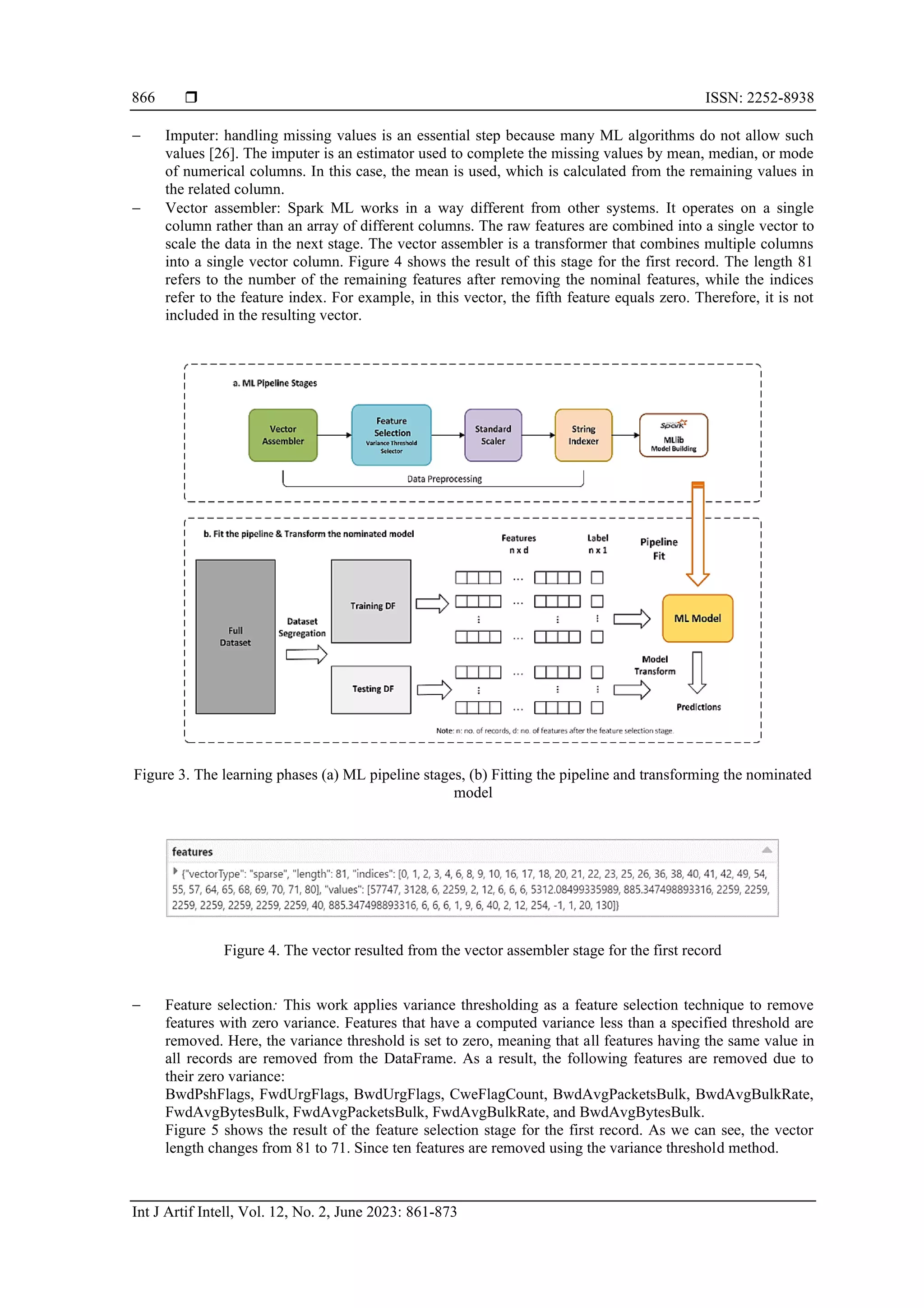  ISSN: 2252-8938 Int J Artif Intell, Vol. 12, No. 2, June 2023: 861-873 866 − Imputer: handling missing values is an essential step because many ML algorithms do not allow such values [26]. The imputer is an estimator used to complete the missing values by mean, median, or mode of numerical columns. In this case, the mean is used, which is calculated from the remaining values in the related column. − Vector assembler: Spark ML works in a way different from other systems. It operates on a single column rather than an array of different columns. The raw features are combined into a single vector to scale the data in the next stage. The vector assembler is a transformer that combines multiple columns into a single vector column. Figure 4 shows the result of this stage for the first record. The length 81 refers to the number of the remaining features after removing the nominal features, while the indices refer to the feature index. For example, in this vector, the fifth feature equals zero. Therefore, it is not included in the resulting vector. Figure 3. The learning phases (a) ML pipeline stages, (b) Fitting the pipeline and transforming the nominated model Figure 4. The vector resulted from the vector assembler stage for the first record − Feature selection: This work applies variance thresholding as a feature selection technique to remove features with zero variance. Features that have a computed variance less than a specified threshold are removed. Here, the variance threshold is set to zero, meaning that all features having the same value in all records are removed from the DataFrame. As a result, the following features are removed due to their zero variance: BwdPshFlags, FwdUrgFlags, BwdUrgFlags, CweFlagCount, BwdAvgPacketsBulk, BwdAvgBulkRate, FwdAvgBytesBulk, FwdAvgPacketsBulk, FwdAvgBulkRate, and BwdAvgBytesBulk. Figure 5 shows the result of the feature selection stage for the first record. As we can see, the vector length changes from 81 to 71. Since ten features are removed using the variance threshold method. 