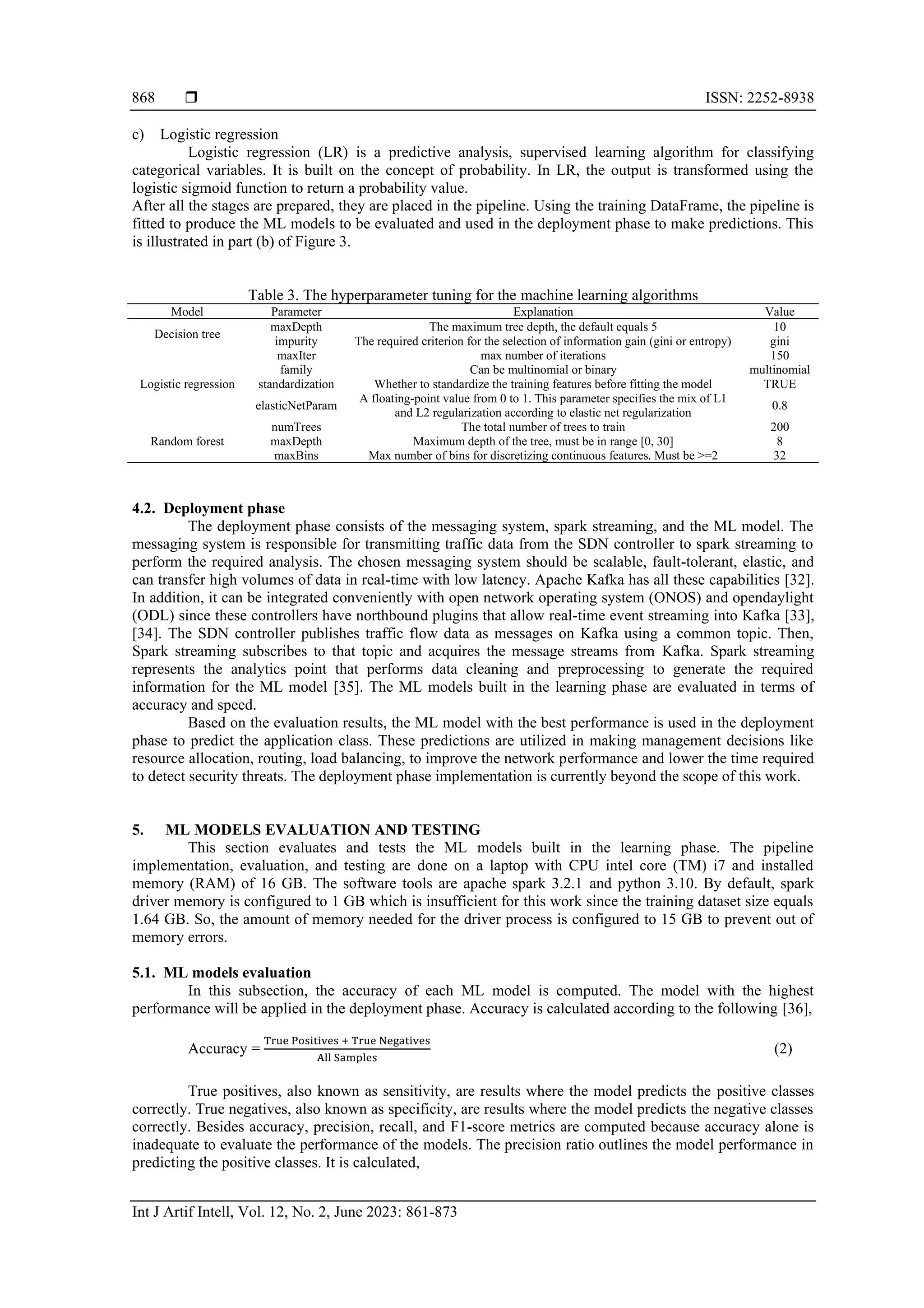  ISSN: 2252-8938 Int J Artif Intell, Vol. 12, No. 2, June 2023: 861-873 868 c) Logistic regression Logistic regression (LR) is a predictive analysis, supervised learning algorithm for classifying categorical variables. It is built on the concept of probability. In LR, the output is transformed using the logistic sigmoid function to return a probability value. After all the stages are prepared, they are placed in the pipeline. Using the training DataFrame, the pipeline is fitted to produce the ML models to be evaluated and used in the deployment phase to make predictions. This is illustrated in part (b) of Figure 3. Table 3. The hyperparameter tuning for the machine learning algorithms Model Parameter Explanation Value Decision tree maxDepth The maximum tree depth, the default equals 5 10 impurity The required criterion for the selection of information gain (gini or entropy) gini Logistic regression maxIter max number of iterations 150 family Can be multinomial or binary multinomial standardization Whether to standardize the training features before fitting the model TRUE elasticNetParam A floating-point value from 0 to 1. This parameter specifies the mix of L1 and L2 regularization according to elastic net regularization 0.8 Random forest numTrees The total number of trees to train 200 maxDepth Maximum depth of the tree, must be in range [0, 30] 8 maxBins Max number of bins for discretizing continuous features. Must be >=2 32 4.2. Deployment phase The deployment phase consists of the messaging system, spark streaming, and the ML model. The messaging system is responsible for transmitting traffic data from the SDN controller to spark streaming to perform the required analysis. The chosen messaging system should be scalable, fault-tolerant, elastic, and can transfer high volumes of data in real-time with low latency. Apache Kafka has all these capabilities [32]. In addition, it can be integrated conveniently with open network operating system (ONOS) and opendaylight (ODL) since these controllers have northbound plugins that allow real-time event streaming into Kafka [33], [34]. The SDN controller publishes traffic flow data as messages on Kafka using a common topic. Then, Spark streaming subscribes to that topic and acquires the message streams from Kafka. Spark streaming represents the analytics point that performs data cleaning and preprocessing to generate the required information for the ML model [35]. The ML models built in the learning phase are evaluated in terms of accuracy and speed. Based on the evaluation results, the ML model with the best performance is used in the deployment phase to predict the application class. These predictions are utilized in making management decisions like resource allocation, routing, load balancing, to improve the network performance and lower the time required to detect security threats. The deployment phase implementation is currently beyond the scope of this work. 5. ML MODELS EVALUATION AND TESTING This section evaluates and tests the ML models built in the learning phase. The pipeline implementation, evaluation, and testing are done on a laptop with CPU intel core (TM) i7 and installed memory (RAM) of 16 GB. The software tools are apache spark 3.2.1 and python 3.10. By default, spark driver memory is configured to 1 GB which is insufficient for this work since the training dataset size equals 1.64 GB. So, the amount of memory needed for the driver process is configured to 15 GB to prevent out of memory errors. 5.1. ML models evaluation In this subsection, the accuracy of each ML model is computed. The model with the highest performance will be applied in the deployment phase. Accuracy is calculated according to the following [36], Accuracy = True Positives + True Negatives All Samples (2) True positives, also known as sensitivity, are results where the model predicts the positive classes correctly. True negatives, also known as specificity, are results where the model predicts the negative classes correctly. Besides accuracy, precision, recall, and F1-score metrics are computed because accuracy alone is inadequate to evaluate the performance of the models. The precision ratio outlines the model performance in predicting the positive classes. It is calculated, 