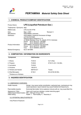 PRODUCT :LPG mix
Date : May 1, 2007
Page1 of 4
PERTAMINA Material Safety Data Sheet
1. CHEMICAL PRODUCT/COMPANY IDENTIFICATION
Product Name: LPG (Liquefied Petroleum Gas )
Tradenames / Synonyms: elpiji
MSDS Code: LPG-mix-001-PTM
Date: May 1, 2007 Revised: 0
Manufacture: PERTAMINA, Indonesia
Distributor: PERTAMINA, Direktorat Pemasaran & Niaga
unit Gas Domestik
Gedung Utama Pertamina Lt 12
Jl. Medan Merdeka Timur 1A, Jakarta 10110, Indonesia
Phone: 62-21-3815137,- 3815569
Facs.: 62-21-3846943,-3843773
Product Information: PERTAMINA, Pemasaran Gas Domestik
Phone: 62-21-3815137,- 3815569
Facs.: 62-21-3846943,-3843773
Medical Emergency: 62-21-3815964
2. COMPOSITION / INFORMATION ON INGREDIENTS
Component CAS Number
1. Ethane 74-84-0 0.2 % Max.
2. Propane 74-98-6 97.50 % (C3 + C4) Min.
3. Iso-butane 75-28-5
4. N-butane 106-97-8
5. Pentane and heavier 68476-43-7 Traces
6. Ethyl Mercaptan 67-56-1 50 ml/100 AG Min.
* Pentane as n-Pentane
3. HAZARDS IDENTIFICATION
3.1. EMERGENCY OVERVIEW:
Health Hazards: Danger, may cause cardiac sensitization, asphyxiant gas, overexposure may
cause depression, liquid material may cause frostbite and freeze burns.
Flammability hazards: Extremely flammable, forms explosive mixtures with air, may cause flash fire.
Appearance / Odor: Vapor and Liquid are colorless, contain stanching agent
OSHA Hazard Determination: 800 - 1000 ppm 8-hour TWA
HMIS Rating: Health: 1; Flammability: 4; Reactivity: 0
3.2. POTENTIAL HEALTH EFFECTS
Pri
mary Route of Exposure
 