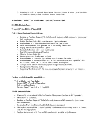 3. Initiating for AMC of Network, Data Server, Desktops, Printers & others List across BPO
Locations and raising location / business wise PR for the same.
Achievement: - Winner GAP (Global AssetProtection) award for 2013.
SYNTEL Limited, Pune.
Tenure: 10th
Nov 2010 to 8th
June 2012.
Project Name: Technical Support Group.
 Looking on Purchase Request (PR) for Software & hardware which are raised by Users as per
their requirements.
 Raising Purchase Order (PO) asper the project client requirement.
 Responsibility of all Assets stock and data base of the Pune location.
 Deals with vendors for asset quotation and fix the meeting for best deal.
 Laptop Allocation/Released Sheet Update
 PeopleSoft allocation entry / Store maintenance.
 Interoffice moment tracking & Updation.
 Material Delivery follow-Up
 Quarterly generates the all reports for Audit.
 Responsibilities of Preventive reports follow up with vendors for Audits.
 Responsibilities of handling IBMS AMC's & PM's which consist of BMS Equipment’s like
FAS, Access Control, CCTV,FM200, VESDA,Glass Brake system
 Arrange and fix Video Conference equipment’s as per meeting Scheduled.
 Facing Internal Quarterly Audits.
 Generating “Incident reports” if in case any damage of company property by any incidence.
Previous profile Role and Responsibilities:-
Tech Mahindra Ltd., Pune India.
Project: TIM – Over Head Operations.
Roll: AssetCoordinator
Duration: Since 3rd
March 08 to 1st
Nov 2010.
Roll & Responsibilities:
 Updating New Assets into CMDB Configuration Management Database in (HP Open view).
 Maintenance of TIM Stock.
 Looking on Purchase Request (PR) for Software & hardware which are raised by Users as per
their requirements.
 Responding Users Escalations related to Help Desk service request.
 Making Purchase requisition (PRN) of receiving consignment and forwarding invoices to Finance
dept. for making payment.
 Sending timely reports of all Assets which are physically available in the Company.
 