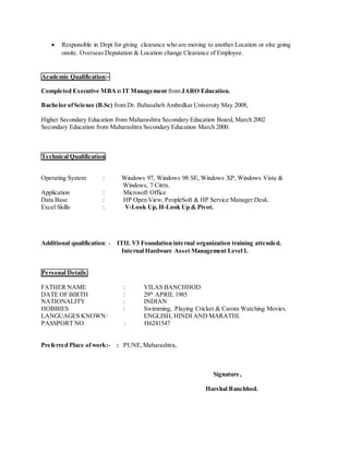  Responsible in Dept for giving clearance who are moving to another Location or else going
onsite. Overseas Deputation & Location change Clearance of Employee.
Academic Qualification:-
Completed Executive MBAin IT Management from JARO Education.
Bachelor ofScience (B.Sc) from Dr. Babasaheb Ambedkar University May 2008,
Higher Secondary Education from Maharashtra Secondary Education Board, March 2002
Secondary Education from Maharashtra Secondary Education March 2000.
Technical Qualification:
Operating System : Windows 97, Windows 98 SE, Windows XP, Windows Vista &
Windows, 7 Citrix.
Application : Microsoft Office
Data Base : HP Open View, PeopleSoft & HP Service Manager Desk.
Excel Skills : V-Look Up, H-Look Up & Pivot.
Additional qualification: - ITIL V3 Foundation internal organization training attended.
Internal Hardware Asset Management Level I.
Personal Details:
FATHER NAME : VILAS BANCHHOD
DATE OF BIRTH : 29th
APRIL 1985
NATIONALITY : INDIAN
HOBBIES : Swimming, Playing Cricket & Carom Watching Movies.
LANGUAGES KNOWN: ENGLISH, HINDI AND MARATHI.
PASSPORT NO : H6241547
Preferred Place ofwork:- : PUNE,Maharashtra,
Signature,
Harshal Banchhod.
 