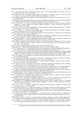 Int J Elec & Comp Eng ISSN: 2088-8708 
Investigating a theoretical framework for e-learning technology acceptance (Barween Al Kurdi)
6495
[99] V. Venkatesh and H. Bala, “Technology acceptance model 3 and a research agenda on interventions,” Decision
Sciences, vol. 39, no. 2, pp. 273-315, 2008.
[100] J. Zhao and W. Tan, “E-learning systems adoption across cultures: a comparison study,” in 2010 International
Conference on E-Product E-Service and E-Entertainment (ICEEE), pp. 1-4, 2010.
[101] Y. Cheng, “Antecedents and consequences of e‐learning acceptance,” Information Systems Journal, vol. 21, no. 3,
pp. 269-299, 2011.
[102] R. Cheung and D. Vogel, “Predicting user acceptance of collaborative technologies: An extension of the technology
acceptance model for e-learning,” Computers and Education, vol. 63, pp. 160-175, 2013.
[103] J. W. Hsia and A. H. Tseng, “An enhanced technology acceptance model for e-learning systems in high-tech
companies in Taiwan: analyzed by structural equation modeling,” in 2008 International Conference on
Cyberworlds, pp. 39-44, 2008.
[104] K. M. Y. Law, et al., “Learning motivation in e-learning facilitated computer programming courses,” Computers
and Education, vol. 55, no. 1, pp. 218-228, 2010.
[105] C. L. Wang, et al., “Consumer decision-making styles on domestic and imported brand clothing,” European
Journal of Marketing, vol. 38, no. 1/2, pp. 239-252, 2004.
[106] R. V. Krejcie and D. W. Morgan, “Determining sample size for research activities,” Educational and Psychological
Measurement, vol. 30, no. 3, pp. 607-610, 1970.
[107] C. L. Chuan and J. Penyelidikan, “Sample size estimation using Krejcie and Morgan and Cohen statistical power
analysis: A comparison,” Jurnal Penyelidikan IPBL, vol. 7, pp. 78-86, 2006.
[108] C. Fornell and D. F. Larcker, “Evaluating Structural Equation Models With Unobservable Variables and
Measurement Error,” Journal of Marketing Research, vol. 18, no. 1, pp. 39-50, 1981.
[109] P. Ifinedo, “Acceptance and Continuance Intention of Web‐based Learning Technologies (WLT) Use among
University Students in a Baltic Country,” Electronic Journal of Information Systems in Developing Countries,
vol. 23, no. 1, pp. 1-20, 2006.
[110] J. F. Hair, et al, “Multivariate Data Analysis,” New York, NY, Macmillan, 1987.
[111] B. Hair, et al., “Tatham, Multivariate data analysis,” New Jersey, Pearson Education, 2006.
[112] R. S. Al-Maroof, et al., “A Unified Model for the Use and Acceptance of Stickers in Social Media Messaging,” in
International Conference on Advanced Intelligent Systems and Informatics, pp. 370-381, 2019.
[113] S. F. S. Alhashmi, et al., “Critical Success Factors for Implementing Artificial Intelligence (AI) Projects in Dubai
Government United Arab Emirates (UAE) Health Sector: Applying the Extended Technology Acceptance Model
(TAM),” in International Conference on Advanced Intelligent Systems and Informatics, pp. 393-405, 2019.
[114] K. M. Alomari, et al., “Prediction of the Digital Game Rating Systems based on the ESRB,” Opcion, vol. 35,
no. 19, pp. 1368-1393, 2019.
[115] M. Alshurideh, “Pharmaceutical Promotion Tools Effect on Physician’s Adoption of Medicine Prescribing:
Evidence from Jordan,” Modern Applied Science, vol. 12, no. 11, p. 210, 2018.
[116] W. W. Chin, “The partial least squares approach to structural equation modeling,” Modern methods for Business
Research, vol. 295, no. 2, pp. 295-336, 1998.
[117] T. Teo and M. Zhou, “The influence of teachers’ conceptions of teaching and learning on their technology
acceptance,” Interactive Learning Environments, vol. 25, no. 4, pp. 513-527, 2017.
[118] J. H. Al-Ammary, et al., “The acceptance of social networking as a learning tools at University of Bahrain,”
International Journal of Information and Communication Technology Education, vol. 4, no. 2, pp. 208, 2014.
[119] A. Alia, “An investigation of the application of the Technology Acceptance Model (TAM) to evaluate instructors’
perspectives on E-Learning at Kuwait University,” Dublin City University, 2016.
[120] A. Revythi and N. Tselios, “Extension of Technology Acceptance Model by using System Usability Scale to assess
behavioral intention to use e-learning,” arXiv Prepr. arXiv1704.06127, 2017.
[121] C. Yi-Cheng, et al., “Predicting college student’use of e-learning systems: an attempt to extend technology
acceptance model,” PACIS 2007 Proceedings, p. 121, 2007.
[122] M. Chow, et al., “Extending the technology acceptance model to explore the intention to use Second Life for
enhancing healthcare education,” Computers and Education, vol. 59, no. 4, pp. 1136-1144, 2012.
[123] N. Fathema, et al., “Expanding The Technology Acceptance Model (TAM) to Examine Faculty Use of Learning
Management Systems (LMSs) In Higher Education Institutions,” Journal of Online Learning and Teaching,
vol. 11, no. 2, pp. 210-232, 2015.
[124] Y. H. Lee, et al., “A model of organizational employees’e-learning systems acceptance,” Knowledge-based
Systems, vol. 24, no. 3, pp. 355-366, 2011.
[125] P. E. Ramírez-Correa, et al., “Gender and acceptance of E-learning: a multi-group analysis based on a structural
equation model among college students in Chile and Spain,” PLoS One, vol. 10, no. 10, pp. e0140460, 2015.
[126] S. H. Liu, et al., “Applying the technology acceptance model and flow theory to online e-learning users’ acceptance
behavior,” E-learning, vol. 4, pp. H6-H8, 2005.
[127] I. Akman and C. Turhan, “User acceptance of social learning systems in higher education: an application of
the extended Technology Acceptance Model,” Innovations in Education and Teaching International, vol. 54, no. 3,
pp. 229-237, 2017.
[128] H. Haryanto and H. U. Kultsum, “E-Learning Program Adoption: Technology Acceptance Model Approach,” in
Proceeding of the International Conference on Teacher Training and Education, vol. 2, no. 1, pp. 616-622, 2016.
[129] A. Tarhini, et al., “Towards the Acceptance of RSS to Support Learning: An empirical study to validate
the Technology Acceptance Model in Lebanon,” Electronic Journal e-Learning, vol. 13, no. 1, pp. 30-41, 2015.
 