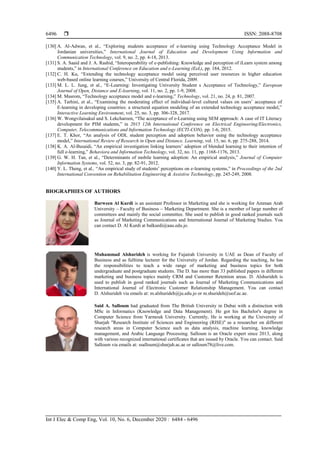  ISSN: 2088-8708
Int J Elec & Comp Eng, Vol. 10, No. 6, December 2020 : 6484 - 6496
6496
[130] A. Al-Adwan, et al., “Exploring students acceptance of e-learning using Technology Acceptance Model in
Jordanian universities,” International Journal of Education and Development Using Information and
Communication Technology, vol. 9, no. 2, pp. 4-18, 2013.
[131] S. A. Saaid and J. A. Rashid, “Interoperability of e-publishing: Knowledge and perception of iLearn system among
students,” in International Conference on Education and e-Learning (EeL), pp. 184, 2012.
[132] C. H. Ku, “Extending the technology acceptance model using perceived user resources in higher education
web-based online learning courses,” University of Central Florida, 2009.
[133] M. L. L. Jung, et al., “E-Learning: Investigating University Student s Acceptance of Technology,” European
Journal of Open, Distance and E-learning, vol. 11, no. 2, pp. 1-9, 2008.
[134] M. Masrom, “Technology acceptance model and e-learning,” Technology, vol. 21, no. 24, p. 81, 2007.
[135] A. Tarhini, et al., “Examining the moderating effect of individual-level cultural values on users’ acceptance of
E-learning in developing countries: a structural equation modeling of an extended technology acceptance model,”
Interactive Learning Environment, vol. 25, no. 3, pp. 306-328, 2017.
[136] W. Wongvilaisakul and S. Lekcharoen, “The acceptance of e-Learning using SEM approach: A case of IT Literacy
development for PIM students,” in 2015 12th International Conference on Electrical Engineering/Electronics,
Computer, Telecommunications and Information Technology (ECTI-CON), pp. 1-6, 2015.
[137] E. T. Khor, “An analysis of ODL student perception and adoption behavior using the technology acceptance
model,” International Review of Research in Open and Distance. Learning, vol. 15, no. 6, pp. 275-288, 2014.
[138] K. A. Al-Busaidi, “An empirical investigation linking learners’ adoption of blended learning to their intention of
full e-learning,” Behaviora and Information Technology, vol. 32, no. 11, pp. 1168-1176, 2013.
[139] G. W. H. Tan, et al., “Determinants of mobile learning adoption: An empirical analysis,” Journal of Computer
Information Systems, vol. 52, no. 3, pp. 82-91, 2012.
[140] Y. L. Theng, et al., “An empirical study of students’ perceptions on e-learning systems,” in Proceedings of the 2nd
International Convention on Rehabilitation Engineering & Assistive Technology, pp. 245-249, 2008.
BIOGRAPHIES OF AUTHORS
Barween Al Kurdi is an assistant Professor in Marketing and she is working for Amman Arab
University – Faculty of Business – Marketing Department. She is a member of large number of
committees and mainly the social committee. She used to publish in good ranked journals such
as Journal of Marketing Communications and International Journal of Marketing Studies. You
can contact D. Al Kurdi at balkurdi@aau.edu.jo.
Muhammad Alshurideh is working for Fujairah University in UAE as Dean of Faculty of
Business and as fulltime lecturer for the University of Jordan. Regarding the teaching, he has
the responsibilities to teach a wide range of marketing and business topics for both
undergraduate and postgraduate students. The D. has more than 33 published papers in different
marketing and business topics mainly CRM and Customer Retention areas. D. Alshurideh is
used to publish in good ranked journals such as Journal of Marketing Communications and
International Journal of Electronic Customer Relationship Management. You can contact
D. Alshurideh via emails at: m.alshurideh@ju.edu.jo or m.shurideh@uof.ac.ae.
Said A. Salloum had graduated from The British University in Dubai with a distinction with
MSc in Informatics (Knowledge and Data Management). He got his Bachelor's degree in
Computer Science from Yarmouk University. Currently, He is working at the University of
Sharjah "Research Institute of Sciences and Engineering (RISE)" as a researcher on different
research areas in Computer Science such as data analysis, machine learning, knowledge
management, and Arabic Language Processing. Salloum is an Oracle expert since 2013, along
with various recognized international certificates that are issued by Oracle. You can contact. Said
Salloum via emails at: ssalloum@sharjah.ac.ae or salloum78@live.com.
 