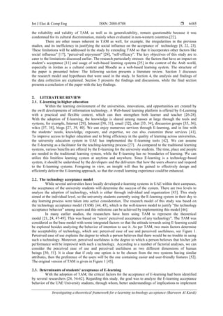 Int J Elec & Comp Eng ISSN: 2088-8708 
Investigating a theoretical framework for e-learning technology acceptance (Barween Al Kurdi)
6485
the reliability and validity of TAM, as well as its generalizability, remain questionable because it was
condemned for its cultural discrimination, mainly when evaluated in non-western countries [22].
There are other issues inherent in TAM as well, for example, the irregularities in the previous
studies, and its inefficiency in justifying the social influence on the acceptance of technology [8, 22, 23].
These limitations will be addressed in the study by extending TAM so that it incorporates other factors like
social influence" [17], “perceived enjoyment" [24], “self-efficacy”. The key objectives of this study are to
cater to the limitations discussed earlier. The research particularly stresses the factors that have an impact on
student’s acceptance [11] and usage of web-based learning systems [25] in the context of the Arab world,
especially in Jordan as a cultural context and Moodle as a web-based learning system. The structure of
the paper is presented below: The following section presents a literature review. Section 3 discusses
the research model and hypotheses that were used in the study. In Section 4, the analysis and findings of
the data collection are explained. Section 5 presents the findings and discussions, while the final section
presents a conclusion of the paper with the key findings.
2. LITERATURE REVIEW
2.1. E-learning in higher education
Within the learning environment of the universities, innovations, and opportunities are created by
the swift developments of information technology. A Web-based learning platform is offered by E-Learning
with a practical and flexible context, which can then strengthen both learner and teacher [26-28].
With the adoption of E-learning, the knowledge is shared among masses at large through the tools and
systems, for example, Internet [29], Intranet [30, 31], email [32], chat [33, 34], discussion groups [35, 36],
wikis [37, 38], blogs [27, 39, 40]. We can enjoy numerous services through E-learning, and in line with
the students‘ needs, knowledge, exposure, and expertise, we can also customize these services [41].
To improve access to higher education and to bring efficiency in the quality of learning across universities,
the university education system in UAE has implemented the E-learning tools [42]. We can assume
the E-learning as a facilitator for the teaching-learning process [27]. As compared to the traditional learning
systems, various benefits are offered by the E-learning for the university students. The time, place and people
are needed in the traditional learning system, while the E-learning has no boundaries of learning. We can
utilize this limitless learning system at anytime and anywhere. Since E-learning is a technology-based
system, it should be understood by the developers and the deliverers that how the users observe and respond
to the E-learning systems. Foregoing in view, an insight will thus be gained to effectively design and
efficiently deliver the E-learning approach, so that the overall learning experience could be enhanced.
2.2. The technology acceptance model
While several universities have locally developed e-learning systems in UAE within their campuses,
the acceptance of the university students will determine the success of the system. There are two levels to
analyze the adoption of technology, which is either through individual and organization [43]. This study
aimed at the individual level, so the university students currently using the E-learning system in their day to
day learning process were taken into active consideration. The research model of this study was based on
the technology acceptance model (TAM)”[44, 45], which is the well-known model to justify “the technology
acceptance behavior” among users and this milestone can be achieved by implementing this model [46].
In many earlier studies, the researchers have been using TAM to represent the theoretical
model [21, 24, 47-49]. This was based on “users’ perceived acceptance of any technology”. The TAM was
considered as the base model with some integrated factors so that the attitude towards using E-learning could
be explored besides analyzing the behavior of intention to use it. As per TAM, two main factors determine
the acceptability of technology, which are: perceived ease of use and perceived usefulness, see Figure 1.
Perceived ease of use explains the degree to which a person believes that there would be no trouble in using
such a technology. Moreover, perceived usefulness is the degree to which a person believes that his/her job
performance will be improved with such a technology.”According to a number of factorial analyses, we can
consider the perceived ease of use and perceived usefulness as two different dimensions of human
beings [50, 51]. It is clear that if only one option is to be chosen from the two systems having similar
attributes, then the preference of the users will be the one containing easier and user-friendly features [52].
The original version of TAM is given in Figure 1 [45].
2.3. Determinants of students' acceptance of E-learning”
With the adoption of TAM, the critical factors for the acceptance of E-learning had been identified
by several researchers [24, 54-62]. Regarding this study, the goal was to analyze the E-learning acceptance
behavior of the UAE University students, through whom, better understandings of implications to implement
 