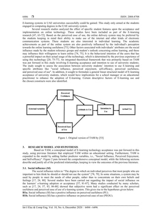  ISSN: 2088-8708
Int J Elec & Comp Eng, Vol. 10, No. 6, December 2020 : 6484 - 6496
6486
E-learning systems in UAE universities successfully could be gained. This study only aimed at the students
engaged in computing degrees in the UAE university system.
Several research studies analyzed the effect of specific student features upon the acceptance and
implementation on online technology. These studies have been included as part of the E-learning
research [47, 63-72]. Based on the perceived ease of use, the online delivery system may be preferred by
the students keeping in mind their ability to make use of the internet and other kinds of electronic
communication systems. These students are also interested in individual learning. The academic
achievements as part of the online system are also positively influenced by the individual's perception
towards the online learning usefulness [73]. Other factors associated with individuals’ attributes are the social
influence made by the student reference groups and student’s outlook concerning online learning, and these
may influence their willingness to learn online [74, 75]. It is the behavioral intention of the users that has
a powerful impact on their actual usage of the technology, which is determined by the previous experience of
using this technology [20, 75-77]. An integrated theoretical framework that was primarily based on TAM
was put forward in this study involving E-learning acceptance and intention to use of university students.
The study sought to assess the association between university students’ intention to use E-learning and
specific attributes like "social influence, perceived enjoyment, self-efficacy, perceived usefulness,
and perceived ease of use". In addition, it sought to formulate a general linear structural model of E-learning
acceptance of university students, which would have implications for a school manager or an educational
practitioner to enhance the adoption of E-learning. Certain descriptive factors of E-learning use and
the chosen constructs were also identified.
Figure 1. Original version of TAM by [53]
3. RESEARCH MODEL AND HYPOTHESIS
Based on TAM, a conceptual model of E-learning technology acceptance was put forward in this
study, using previous literature that employed TAM within an educational setting. Furthermore, TAM is
expanded in the model by adding further predictor variables, i.e., “Social Influence, Perceived Enjoyment,
and Self-efficacy”. Figure 2 puts forward the comprehensive conceptual model, while the following sections
describe and justify all of the predicted relationships, keeping in view the outcomes of the previous literature.
3.1. Social influence (SI)”
The social influence refers to “The degree to which an individual perceives that most people who are
important to him think he should or should not use the system” [78, 79]. In some situations, a system may be
used by people to meet the needs of other people, rather than to concentrate on their own beliefs and
feelings [17, 24, 80]. Several studies have been carried out regarding the impact of social influence on
the learners’ e-learning adoption or acceptance [57, 81-87]. Many studies conducted by many scholars,
such as [17, 24, 57, 83, 86-88] showed that subjective norm had a significant effect on the perceived
usefulness and perceived ease of use of e-learning system. This gives rise to the hypotheses given below:
H1a. Social influence (SI) has a positive influence on perceived usefulness (PU).”
H1b. Social influence (SI) has a positive influence on perceived ease of use (PEOU).”
 