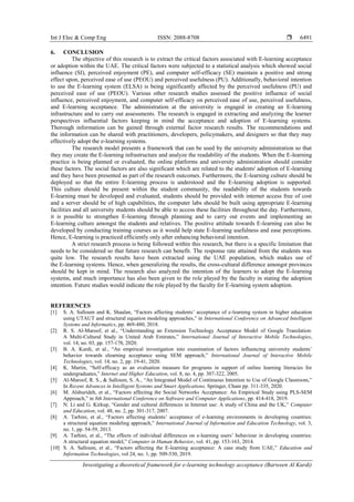 Int J Elec & Comp Eng ISSN: 2088-8708 
Investigating a theoretical framework for e-learning technology acceptance (Barween Al Kurdi)
6491
6. CONCLUSION
The objective of this research is to extract the critical factors associated with E-learning acceptance
or adoption within the UAE. The critical factors were subjected to a statistical analysis which showed social
influence (SI), perceived enjoyment (PE), and computer self-efficacy (SE) maintain a positive and strong
effect upon, perceived ease of use (PEOU) and perceived usefulness (PU). Additionally, behavioral intention
to use the E-learning system (ELSA) is being significantly affected by the perceived usefulness (PU) and
perceived ease of use (PEOU). Various other research studies assessed the positive influence of social
influence, perceived enjoyment, and computer self-efficacy on perceived ease of use, perceived usefulness,
and E-learning acceptance. The administration at the university is engaged in creating an E-learning
infrastructure and to carry out assessments. The research is engaged in extracting and analyzing the learner
perspectives influential factors keeping in mind the acceptance and adoption of E-learning systems.
Thorough information can be gained through external factor research results. The recommendations and
the information can be shared with practitioners, developers, policymakers, and designers so that they may
effectively adopt the e-learning systems.
The research model presents a framework that can be used by the university administration so that
they may create the E-learning infrastructure and analyze the readability of the students. When the E-learning
practice is being planned or evaluated, the online platforms and university administration should consider
these factors. The social factors are also significant which are related to the students' adoption of E-learning
and they have been presented as part of the research outcomes. Furthermore, the E-learning culture should be
deployed so that the entire E-learning process is understood and the E-learning adoption is supported.
This culture should be present within the student community, the readability of the students towards
E-learning must be developed and evaluated, students should be provided with internet access free of cost
and a server should be of high capabilities, the computer labs should be built using appropriate E-learning
facilities and all university students should be able to access these facilities throughout the day. Furthermore,
it is possible to strengthen E-learning through planning and to carry out events and implementing an
E-learning culture amongst the students and relatives. The positive attitude towards E-learning can also be
developed by conducting training courses as it would help state E-learning usefulness and ease perceptions.
Hence, E-learning is practiced efficiently only after enhancing behavioral intention.
A strict research process is being followed within this research, but there is a specific limitation that
needs to be considered so that future research can benefit. The response rate attained from the students was
quite low. The research results have been extracted using the UAE population, which makes use of
the E-learning systems. Hence, when generalizing the results, the cross-cultural difference amongst provinces
should be kept in mind. The research also analyzed the intention of the learners to adopt the E-learning
systems, and much importance has also been given to the role played by the faculty in stating the adoption
intention. Future studies would indicate the role played by the faculty for E-learning system adoption.
REFERENCES
[1] S. A. Salloum and K. Shaalan, “Factors affecting students’ acceptance of e-learning system in higher education
using UTAUT and structural equation modeling approaches,” in International Conference on Advanced Intelligent
Systems and Informatics, pp. 469-480, 2018.
[2] R. S. Al-Maroof, et al., “Understanding an Extension Technology Acceptance Model of Google Translation:
A Multi-Cultural Study in United Arab Emirates,” International Journal of Interactive Mobile Technologies,
vol. 14, no. 03, pp. 157-178, 2020.
[3] B. A. Kurdi, et al., “An empirical investigation into examination of factors influencing university students’
behavior towards elearning acceptance using SEM approach,” International Journal of Interactive Mobile
Technologies, vol. 14, no. 2, pp. 19-41, 2020.
[4] K. Martin, “Self-efficacy as an evaluation measure for programs in support of online learning literacies for
undergraduates,” Internet and Higher Education, vol. 8, no. 4, pp. 307-322, 2005.
[5] Al-Maroof, R. S., & Salloum, S. A., “An Integrated Model of Continuous Intention to Use of Google Classroom,”
In Recent Advances in Intelligent Systems and Smart Applications, Springer, Cham pp. 311-335, 2020.
[6] M. Alshurideh, et al., “Factors affecting the Social Networks Acceptance: An Empirical Study using PLS-SEM
Approach,” in 8th International Conference on Software and Computer Applications, pp. 414-418, 2019.
[7] N. Li and G. Kirkup, “Gender and cultural differences in Internet use: A study of China and the UK,” Computer
and Education, vol. 48, no. 2, pp. 301-317, 2007.
[8] A. Tarhini, et al., “Factors affecting students’ acceptance of e-learning environments in developing countries:
a structural equation modeling approach,” International Journal of Information and Education Technology, vol. 3,
no. 1, pp. 54-59, 2013.
[9] A. Tarhini, et al., “The effects of individual differences on e-learning users’ behaviour in developing countries:
A structural equation model,” Computer in Human Behavior, vol. 41, pp. 153-163, 2014.
[10] S. A. Salloum, et al., “Factors affecting the E-learning acceptance: A case study from UAE,” Education and
Information Technologies, vol 24, no. 1, pp. 509-530, 2019.
 