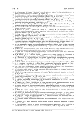  ISSN: 2088-8708
Int J Elec & Comp Eng, Vol. 10, No. 6, December 2020 : 6484 - 6496
6492
[11] S. A. Salloum and K. Shaalan, “Adoption of e-book for university students,” in International Conference on
Advanced Intelligent Systems and Informatics, pp. 481-494, 2018.
[12] S. A. Salloum, et al., “Machine Learning and Deep Learning Techniques for Cybersecurity: A Review,” in Joint
European-US Workshop on Applications of Invariance in Computer Vision, pp. 50-57, 2020.
[13] A. Y. Zainal, et al., “Dimensions of Agility Capabilities Organizational Competitiveness in Sustaining,” in Joint
European-US Workshop on Applications of Invariance in Computer Vision, pp. 762-772, 2020.
[14] S. A. Salloum, et al., “A Survey of Semantic Analysis Approaches,” in Joint European-US Workshop on
Applications of Invariance in Computer Vision, pp. 61-70, 2020.
[15] S. A. Salloum, et al., “Mining in Educational Data: Review and Future Directions,” in Joint European-US
Workshop on Applications of Invariance in Computer Vision, pp. 92-102, 2020.
[16] K. Kim and J. Moore, “Web–based learning: Factors affecting students’ satisfaction and learning experience,” First
Monday, vol. 10, no. 11, 2005.
[17] Al-Maroof, R. A., Arpaci, I., Al-Emran, M., Salloum, S. A., & Shaalan, K., “Examining the Acceptance of
WhatsApp Stickers Through Machine Learning Algorithms,” In Recent Advances in Intelligent Systems and Smart
Applications, Springer, Cham, pp. 209-221, 2020.
[18] S. Zhang, et al., “Extending TAM for online learning systems: An intrinsic motivation perspective,” Tsinghua
Science and Technology, vol. 13, no. 3, pp. 312-317, 2008.
[19] G. Walker and N. Johnson, “Faculty intentions to use components for web-enhanced instruction,” International
Journal on E-learning, vol. 7, no. 1, pp. 133-152, 2008.
[20] M. Alshurideh, et al., “Examining the Main Mobile Learning System Drivers’ Effects: A Mix Empirical
Examination of Both the Expectation-Confirmation Model (ECM) and the Technology Acceptance Model (TAM),”
in International Conference on Advanced Intelligent Systems and Informatics, pp. 406-417, 2019.
[21] S. A. S. Salloum and K. Shaalan, “Investigating students’ acceptance of E-learning system in Higher Educational
Environments in the UAE: Applying the Extended Technology Acceptance Model (TAM),” The British University
in Dubai, 2018.
[22] S. McCoy, et al., “Integrating national culture into IS research: The need for current individual level measures,”
Communications of the Association for Information System, vol. 15, no. 1, pp. 211-224, 2005.
[23] D. Straub, et al., “Testing the technology acceptance model across cultures: A three country study,” Information
and Management, vol. 33, no. 1, pp. 1-11, 1997.
[24] S. A. Salloum, et al., “Exploring Students’ Acceptance of E-Learning Through the Development of
a Comprehensive Technology Acceptance Model,” IEEE Access, vol. 7, pp. 128445-128462, 2019.
[25] S. A. Salloum, et al., “An Innovative Study of E-Payment Systems Adoption in Higher Education: Theoretical
Constructs and Empirical Analysis,” Intenational Journal of Interactive Mobile Technologies, vol. 13, no. 6,
pp. 68-83, 2019.
[26] G. Chadha and K. S. M. Nafay, “E-Learning: An expression of the knowledge economy,” McGraw-Hill, Inc., 2003.
[27] D. U. Vidanagama, “Acceptance of E-Learning among Undergraduates of Computing Degrees in Sri Lanka,”
International Journal of Modern Education and Computer Science, vol. 8, no. 4, pp. 25-32, 2016.
[28] J. C. Evans, et al., “Blended learning in higher education: professional development in a Hong Kong university,”
Higher Education Research and Development, vol. 39, no. 4, pp. 643-656, 2020.
[29] M. J. Rosenberg and R. Foshay, “E‐learning: Strategies for delivering knowledge in the digital age,” Performance
Improvement, vol. 41, no. 5, pp. 50-51, 2002.
[30] I. Roffe, “E-learning: engagement, enhancement and execution,” Quality Assurance in Education, vol. 10, no. 1,
pp. 40-50, 2002.
[31] E. T. Welsh, et al., “E‐learning: emerging uses, empirical results and future directions,” International Journal of
Training and Development, vol. 7, no. 4, pp. 245-258, 2003.
[32] R. Watkins, “75 E-learning activities: Making online learning interactive,” Pfeiffer San Francisco, 2005.
[33] D. Gonzalez, “Teaching and learning through chat: A taxonomy of educational chat for EFL/ESL,” Teaching
English with Technology, vol. 3, no. 4, pp. 57-69, 2003.
[34] A. Kokane, et al., “Effective e-learning using 3D virtual tutors and WebRTC based multimedia chat,” in 2014
International Conference on Recent Trends in Information Technology, pp. 1-6, 2014.
[35] S. Aloraini, “The impact of using multimedia on students’ academic achievement in the College of Education at
King Saud University,” Journal of King Saud University – Language and Translation, vol. 24, no. 2, pp. 75-82,
2012.
[36] E. Webb, et al., “Using e-learning dialogues in higher education,” Innovations on Education and Teaching
International, vol. 41, no. 1, pp. 93-103, 2004.
[37] R. Raitman, et al., “Employing wikis for online collaboration in the e-learning environment: Case study,” in Third
International Conference on Information Technology and Applications (ICITA’05), vol. 2, pp. 142-146, 2005.
[38] N. Augar, et al., “Teaching and learning online with wikis,” in Beyond the comfort zone: proceedings of the 21st
ASCILITE Conference, Perth, pp. 95-104, 2004.
[39] L. A. Abdillah, “Students learning center strategy based on e-learning and blogs,” arXiv Prepr. arXiv1307.7202,
2013.
[40] L. Armstrong, et al., “Blogs as electronic learning journals,” E-Journal Instructional Science and Technology,
vol. 7, no. 1, 2004.
[41] D. S. Priyangika and C. Chiran, “IT students’ perceptions on e-learning: a preliminary survey at University of
Colombo,” Journal of the University Librarians Association, Sri Lanka, vol. 16, no. 2, pp. 160-178, 2012.
 