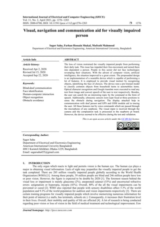 International Journal of Electrical and Computer Engineering (IJECE)
Vol. 11, No. 2, April 2021, pp. 1276~1283
ISSN: 2088-8708, DOI: 10.11591/ijece.v11i2.pp1276-1283  1276
Journal homepage: http://ijece.iaescore.com
Visual, navigation and communication aid for visually impaired
person
Sagor Saha, Farhan Hossain Shakal, Mufrath Mahmood
Department of Electrical and Electronics Engineering, American International University, Bangladesh
Article Info ABSTRACT
Article history:
Received Apr 2, 2020
Revised Jul 15, 2020
Accepted Sep 22, 2020
The loss of vision restrained the visually impaired people from performing
their daily task. This issue has impeded their free-movement and turned them
into dependent a person. People in this sector did not face technologies
revamping their situations. With the advent of computer vision, artificial
intelligence, the situation improved to a great extent. The propounded design
is an implementation of a wearable device which is capable of performing a
lot of features. It is employed to provide visual instinct by recognizing
objects, identifying the face of choices. The device runs a pre-trained model
to classify common objects from household items to automobiles items.
Optical character recognition and Google translate were executed to read any
text from image and convert speech of the user to text respectively. Besides,
the user can search for an interesting topic by the command in the form of
speech. Additionally, ultrasonic sensors were kept fixed at three positions to
sense the obstacle during navigation. The display attached help in
communication with deaf person and GPS and GSM module aid in tracing
the user. All these features run by voice commands which are passed through
the microphone of any earphone. The visual input is received through the
camera and the computation task is processed in the raspberry pi board.
However, the device seemed to be effective during the test and validation.
Keywords:
Blind-deaf communication
Face identification
Human-computer interaction
Object recognition
Obstacle avoidance
This is an open access article under the CC BY-SA license.
Corresponding Author:
Sagor Saha
Department of Electrical and Electronics Engineering
American International Univerity Bangladesh
408/1 Kuratoli Khilkhet, Dhaka-1229, Bangladesh
Email: sagarsaha455@gmail.com
1. INTRODUCTION
The only organ which reacts to light and permits vision is the human eye. The human eye plays a
major in obtaining visual information. Lack of sight may jeopardize the visually impaired people to get the
task completed. There are 285 million visually impaired people globally according to the World Health
Organization (WHO) [1]. Among these people, 39 million people are blind and 246 million people have low
or poor vision. However, the figure is expected to be double by 2020 [1]. The foremost reason behind the
visual loss or impairment is mainly glaucoma (2%), unoperated cataract (33%) and uncorrected refractive
errors: astigmatism or hyperopia, myopia (43%). Overall, 80% of the all the visual impairments can be
prevented or cured [2]. WHO also reported that people with sensory disabilities affect 5.3% of the world
population and 9.3% of the world population for audition and vision impairments respectively [3]. There are
certain training programs for visually impaired people which involve memorizing numerous information for
their point of interest (i.e malls, bus terminals, schools etc.). Consequently, it increases their frustration level
in their lives. Overall, their mobility and quality of life are affected [4]. A lot of research is being conducted
regarding poor vision or loss of vision in the field of medical treatment and technological improvement. Few
 