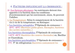 4. FACTEURS INFLUENÇANT LA CROISSANCE :
A/- Les facteurs physiques: les nutriments doivent être
apportés à la bactérie dans les conditions
d’environnement qui lui conviennent, sinon, ils peuvent
l’inhiber.
1. La Température: Selon le comportement de la bactérie
vis à vis de la température, on distingue:
 Les bactéries mésophiles: T°Optimale de croissance =
20°C -40°C (Bactéries patho gènes. Exemples, bactéries
des cavités naturelles..)
Les bactéries thermophiles: T°Optimale de croissance
=45°C -65°C (bactéries des sources thermales) ex. Bacillus
et Clostridium.
Les bactéries psychrophiles: T°Optimale de croissance =
0°C. T° de réfrigération (bactéries contaminent les
 