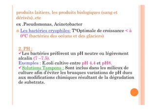produits laitiers, les produits biologiques (sang et
dérivés)..etc
ex .Pseudomonas, Acinetobacter
 Les bactéries cryophiles: T°Optimale de croissance  à
0°C (bactéries des océans et des glaciers)
2. PH :
Les bactéries préfèrent un pH neutre ou légèrement
alcalin (7 –7.5).
Exemples : E.coli cultive entre pH 4.4 et pH8.
Solutions Tampons : Sont inclus dans les milieux de
culture afin d’éviter les brusques variations de pH dues
aux modifications chimiques résultant de la dégradation
de substrats.
 