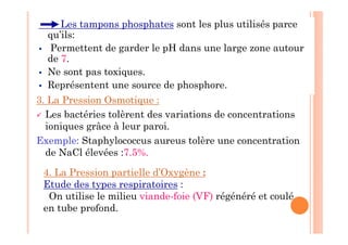 Les tampons phosphates sont les plus utilisés parce
qu’ils:
 Permettent de garder le pH dans une large zone autour
de 7.
 Ne sont pas toxiques.
 Représentent une source de phosphore.
3. La Pression Osmotique :
 Les bactéries tolèrent des variations de concentrations
ioniques grâce à leur paroi.
Exemple: Staphylococcus aureus tolère une concentration
de NaCl élevées :7.5%.
4. La Pression partielle d’Oxygène :
Etude des types respiratoires :
On utilise le milieu viande-foie (VF) régénéré et coulé
en tube profond.
 