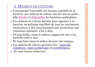 5. MILIEUX DE CULTURE
 Connaissant l’ensemble des besoins nutritifs de la
bactérie, des milieux de culture ont été mis au point,
afin d’isoler et d’identifier les bactéries pathogènes.
 Ces milieux de culture doivent donc apporter à la
bactérie un mélange équilibré de tous les nutriments
nécessaires, à des concentrations qui permettent une
croissance optimale, c’est à dire:
 Ni trop faible, sinon le milieu s’appauvrit vite et la
bactérie cultive mal.
 Ni trop forte sinon le milieu devient vite toxique.
 Les milieux de culture peuvent être : naturels,
complexes, semi-synthétique ou synthétiques.
 Ils sont classés selon leur :
 