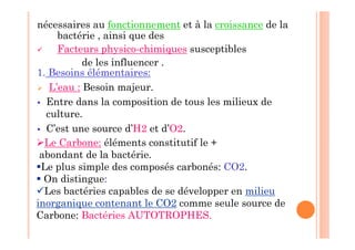nécessaires au fonctionnement et à la croissance de la
bactérie , ainsi que des
 Facteurs physico-chimiques susceptibles
de les influencer .
1. Besoins élémentaires:
 L’eau : Besoin majeur.
 Entre dans la composition de tous les milieux de
culture.
 C’est une source d’H2 et d’O2.
Le Carbone: éléments constitutif le +
abondant de la bactérie.
Le plus simple des composés carbonés: CO2.
 On distingue:
Les bactéries capables de se développer en milieu
inorganique contenant le CO2 comme seule source de
Carbone: Bactéries AUTOTROPHES.
 