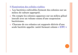 2-Numération des cellules viables:
 Les bactéries cultivables forment des colonies sur un
milieu de culture approprié.
 On compte les colonies apparues sur un milieu gélosé
inoculé avec un volume connu d’une suspension
bactérienne.
 Chacune de ces colonies est supposée dérivée d’une
seule bactérie appelée :unité formant colonie « UFC »
 