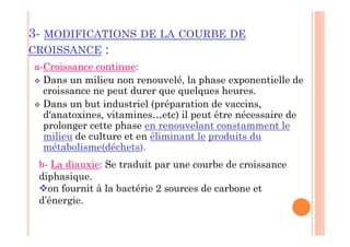3- MODIFICATIONS DE LA COURBE DE
CROISSANCE :
a-Croissance continue:
 Dans un milieu non renouvelé, la phase exponentielle de
croissance ne peut durer que quelques heures.
 Dans un but industriel (préparation de vaccins,
d'anatoxines, vitamines…etc) il peut être nécessaire de
prolonger cette phase en renouvelant constamment le
milieu de culture et en éliminant le produits du
métabolisme(déchets).
b- La diauxie: Se traduit par une courbe de croissance
diphasique.
on fournit à la bactérie 2 sources de carbone et
d’énergie.
 