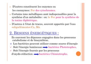  D’autres constituent les enzymes ou
les coenzymes: Fer des cytochromes.
 Certains ions métalliques sont indispensables pour la
synthèse d’un métabolite : ex: le Fer pour la synthèse de
la toxine diphtérique.
 D’autres à l’état de traces, souvent apportés par l’eau
«oligoéléments»:Ca, Mn
2. BESOINS ÉNERGÉTIQUES :
Ils couvrent les dépenses engagées dans les processus
catabolisme et de biosynthèse.
 Les bactéries peuvent utiliser comme source d'énergie
 Soit l'énergie lumineuse bactéries Phototrophes.
 Soit l'énergie fournie par les processus
d'oxydo-réduction bactéries Chimiotrophe.
 