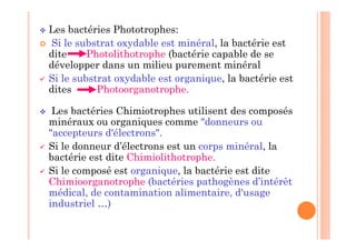  Les bactéries Phototrophes:
 Si le substrat oxydable est minéral, la bactérie est
dite Photolithotrophe (bactérie capable de se
développer dans un milieu purement minéral
 Si le substrat oxydable est organique, la bactérie est
dites Photoorganotrophe.
 Les bactéries Chimiotrophes utilisent des composés
minéraux ou organiques comme donneurs ou
accepteurs d'électrons.
 Si le donneur d’électrons est un corps minéral, la
bactérie est dite Chimiolithotrophe.
 Si le composé est organique, la bactérie est dite
Chimioorganotrophe (bactéries pathogènes d’intérêt
médical, de contamination alimentaire, d'usage
industriel …)
 