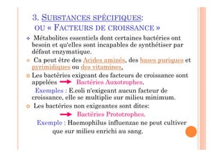 3. SUBSTANCES SPÉCIFIQUES:
OU « FACTEURS DE CROISSANCE »
 Métabolites essentiels dont certaines bactéries ont
besoin et qu'elles sont incapables de synthétiser par
défaut enzymatique.
 Ca peut être des Acides aminés, des bases puriques et
pyrimidiques ou des vitamines.
 Les bactéries exigeant des facteurs de croissance sont
appelées Bactéries Auxotrophes.
Exemples : E.coli n'exigeant aucun facteur de
croissance, elle se multiplie sur milieu minimum.
 Les bactéries non exigeantes sont dites:
Bactéries Prototrophes.
Exemple : Haemophilus influenzae ne peut cultiver
que sur milieu enrichi au sang.
 
