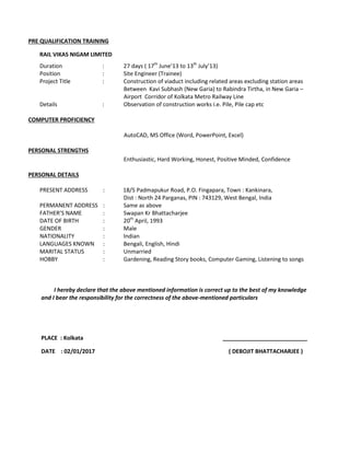 PRE QUALIFICATION TRAINING
RAIL VIKAS NIGAM LIMITED
Duration : 27 days ( 17th
June’13 to 13th
July’13)
Position : Site Engineer (Trainee)
Project Title : Construction of viaduct including related areas excluding station areas
Between Kavi Subhash (New Garia) to Rabindra Tirtha, in New Garia –
Airport Corridor of Kolkata Metro Railway Line
Details : Observation of construction works i.e. Pile, Pile cap etc
COMPUTER PROFICIENCY
AutoCAD, MS Office (Word, PowerPoint, Excel)
PERSONAL STRENGTHS
Enthusiastic, Hard Working, Honest, Positive Minded, Confidence
PERSONAL DETAILS
PRESENT ADDRESS : 18/5 Padmapukur Road, P.O. Fingapara, Town : Kankinara,
Dist : North 24 Parganas, PIN : 743129, West Bengal, India
PERMANENT ADDRESS : Same as above
FATHER’S NAME : Swapan Kr Bhattacharjee
DATE OF BIRTH : 20th
April, 1993
GENDER : Male
NATIONALITY : Indian
LANGUAGES KNOWN : Bengali, English, Hindi
MARITAL STATUS : Unmarried
HOBBY : Gardening, Reading Story books, Computer Gaming, Listening to songs
I hereby declare that the above mentioned information is correct up to the best of my knowledge
and I bear the responsibility for the correctness of the above-mentioned particulars
PLACE : Kolkata ___________________________
DATE : 02/01/2017 ( DEBOJIT BHATTACHARJEE )
 