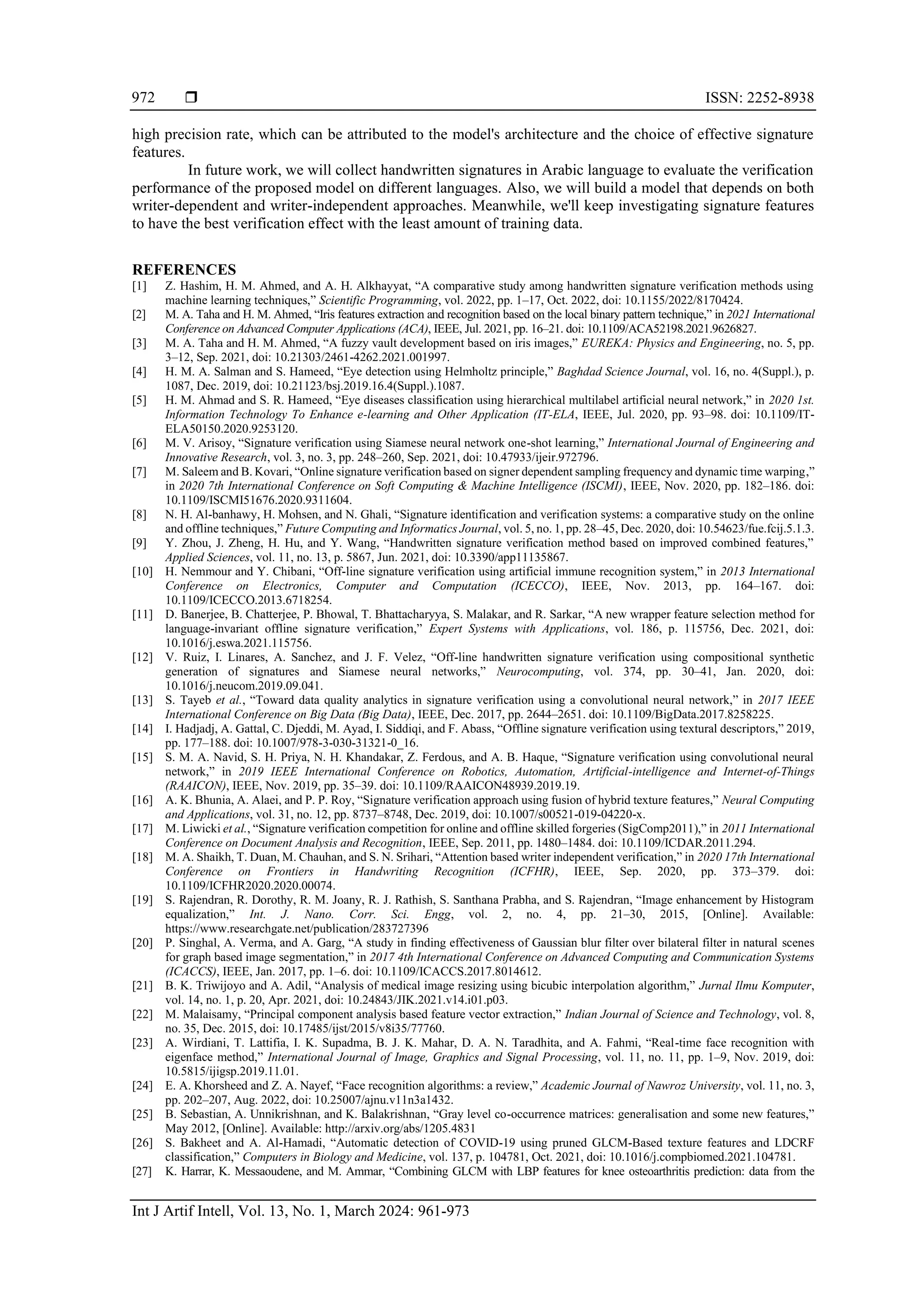  ISSN: 2252-8938
Int J Artif Intell, Vol. 13, No. 1, March 2024: 961-973
972
high precision rate, which can be attributed to the model's architecture and the choice of effective signature
features.
In future work, we will collect handwritten signatures in Arabic language to evaluate the verification
performance of the proposed model on different languages. Also, we will build a model that depends on both
writer-dependent and writer-independent approaches. Meanwhile, we'll keep investigating signature features
to have the best verification effect with the least amount of training data.
REFERENCES
[1] Z. Hashim, H. M. Ahmed, and A. H. Alkhayyat, “A comparative study among handwritten signature verification methods using
machine learning techniques,” Scientific Programming, vol. 2022, pp. 1–17, Oct. 2022, doi: 10.1155/2022/8170424.
[2] M. A. Taha and H. M. Ahmed, “Iris features extraction and recognition based on the local binary pattern technique,” in 2021 International
Conference on Advanced Computer Applications (ACA), IEEE, Jul. 2021, pp. 16–21. doi: 10.1109/ACA52198.2021.9626827.
[3] M. A. Taha and H. M. Ahmed, “A fuzzy vault development based on iris images,” EUREKA: Physics and Engineering, no. 5, pp.
3–12, Sep. 2021, doi: 10.21303/2461-4262.2021.001997.
[4] H. M. A. Salman and S. Hameed, “Eye detection using Helmholtz principle,” Baghdad Science Journal, vol. 16, no. 4(Suppl.), p.
1087, Dec. 2019, doi: 10.21123/bsj.2019.16.4(Suppl.).1087.
[5] H. M. Ahmad and S. R. Hameed, “Eye diseases classification using hierarchical multilabel artificial neural network,” in 2020 1st.
Information Technology To Enhance e-learning and Other Application (IT-ELA, IEEE, Jul. 2020, pp. 93–98. doi: 10.1109/IT-
ELA50150.2020.9253120.
[6] M. V. Arisoy, “Signature verification using Siamese neural network one-shot learning,” International Journal of Engineering and
Innovative Research, vol. 3, no. 3, pp. 248–260, Sep. 2021, doi: 10.47933/ijeir.972796.
[7] M. Saleem and B. Kovari, “Online signature verification based on signer dependent sampling frequency and dynamic time warping,”
in 2020 7th International Conference on Soft Computing & Machine Intelligence (ISCMI), IEEE, Nov. 2020, pp. 182–186. doi:
10.1109/ISCMI51676.2020.9311604.
[8] N. H. Al-banhawy, H. Mohsen, and N. Ghali, “Signature identification and verification systems: a comparative study on the online
and offline techniques,” Future Computing and Informatics Journal, vol. 5, no. 1, pp. 28–45, Dec. 2020, doi: 10.54623/fue.fcij.5.1.3.
[9] Y. Zhou, J. Zheng, H. Hu, and Y. Wang, “Handwritten signature verification method based on improved combined features,”
Applied Sciences, vol. 11, no. 13, p. 5867, Jun. 2021, doi: 10.3390/app11135867.
[10] H. Nemmour and Y. Chibani, “Off-line signature verification using artificial immune recognition system,” in 2013 International
Conference on Electronics, Computer and Computation (ICECCO), IEEE, Nov. 2013, pp. 164–167. doi:
10.1109/ICECCO.2013.6718254.
[11] D. Banerjee, B. Chatterjee, P. Bhowal, T. Bhattacharyya, S. Malakar, and R. Sarkar, “A new wrapper feature selection method for
language-invariant offline signature verification,” Expert Systems with Applications, vol. 186, p. 115756, Dec. 2021, doi:
10.1016/j.eswa.2021.115756.
[12] V. Ruiz, I. Linares, A. Sanchez, and J. F. Velez, “Off-line handwritten signature verification using compositional synthetic
generation of signatures and Siamese neural networks,” Neurocomputing, vol. 374, pp. 30–41, Jan. 2020, doi:
10.1016/j.neucom.2019.09.041.
[13] S. Tayeb et al., “Toward data quality analytics in signature verification using a convolutional neural network,” in 2017 IEEE
International Conference on Big Data (Big Data), IEEE, Dec. 2017, pp. 2644–2651. doi: 10.1109/BigData.2017.8258225.
[14] I. Hadjadj, A. Gattal, C. Djeddi, M. Ayad, I. Siddiqi, and F. Abass, “Offline signature verification using textural descriptors,” 2019,
pp. 177–188. doi: 10.1007/978-3-030-31321-0_16.
[15] S. M. A. Navid, S. H. Priya, N. H. Khandakar, Z. Ferdous, and A. B. Haque, “Signature verification using convolutional neural
network,” in 2019 IEEE International Conference on Robotics, Automation, Artificial-intelligence and Internet-of-Things
(RAAICON), IEEE, Nov. 2019, pp. 35–39. doi: 10.1109/RAAICON48939.2019.19.
[16] A. K. Bhunia, A. Alaei, and P. P. Roy, “Signature verification approach using fusion of hybrid texture features,” Neural Computing
and Applications, vol. 31, no. 12, pp. 8737–8748, Dec. 2019, doi: 10.1007/s00521-019-04220-x.
[17] M. Liwicki et al., “Signature verification competition for online and offline skilled forgeries (SigComp2011),” in 2011 International
Conference on Document Analysis and Recognition, IEEE, Sep. 2011, pp. 1480–1484. doi: 10.1109/ICDAR.2011.294.
[18] M. A. Shaikh, T. Duan, M. Chauhan, and S. N. Srihari, “Attention based writer independent verification,” in 2020 17th International
Conference on Frontiers in Handwriting Recognition (ICFHR), IEEE, Sep. 2020, pp. 373–379. doi:
10.1109/ICFHR2020.2020.00074.
[19] S. Rajendran, R. Dorothy, R. M. Joany, R. J. Rathish, S. Santhana Prabha, and S. Rajendran, “Image enhancement by Histogram
equalization,” Int. J. Nano. Corr. Sci. Engg, vol. 2, no. 4, pp. 21–30, 2015, [Online]. Available:
https://www.researchgate.net/publication/283727396
[20] P. Singhal, A. Verma, and A. Garg, “A study in finding effectiveness of Gaussian blur filter over bilateral filter in natural scenes
for graph based image segmentation,” in 2017 4th International Conference on Advanced Computing and Communication Systems
(ICACCS), IEEE, Jan. 2017, pp. 1–6. doi: 10.1109/ICACCS.2017.8014612.
[21] B. K. Triwijoyo and A. Adil, “Analysis of medical image resizing using bicubic interpolation algorithm,” Jurnal Ilmu Komputer,
vol. 14, no. 1, p. 20, Apr. 2021, doi: 10.24843/JIK.2021.v14.i01.p03.
[22] M. Malaisamy, “Principal component analysis based feature vector extraction,” Indian Journal of Science and Technology, vol. 8,
no. 35, Dec. 2015, doi: 10.17485/ijst/2015/v8i35/77760.
[23] A. Wirdiani, T. Lattifia, I. K. Supadma, B. J. K. Mahar, D. A. N. Taradhita, and A. Fahmi, “Real-time face recognition with
eigenface method,” International Journal of Image, Graphics and Signal Processing, vol. 11, no. 11, pp. 1–9, Nov. 2019, doi:
10.5815/ijigsp.2019.11.01.
[24] E. A. Khorsheed and Z. A. Nayef, “Face recognition algorithms: a review,” Academic Journal of Nawroz University, vol. 11, no. 3,
pp. 202–207, Aug. 2022, doi: 10.25007/ajnu.v11n3a1432.
[25] B. Sebastian, A. Unnikrishnan, and K. Balakrishnan, “Gray level co-occurrence matrices: generalisation and some new features,”
May 2012, [Online]. Available: http://arxiv.org/abs/1205.4831
[26] S. Bakheet and A. Al-Hamadi, “Automatic detection of COVID-19 using pruned GLCM-Based texture features and LDCRF
classification,” Computers in Biology and Medicine, vol. 137, p. 104781, Oct. 2021, doi: 10.1016/j.compbiomed.2021.104781.
[27] K. Harrar, K. Messaoudene, and M. Ammar, “Combining GLCM with LBP features for knee osteoarthritis prediction: data from the
 